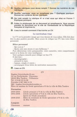 Z. Quelles rubriques vous devez remplir ? Donnez les numéros de ces
rubriques.
3» Quelles rubriques vous ne remplissez pas ? Expliquez pourquoi.
Donnez les numéros de ces rubriques.
4£. Qui doit remplir la rubrique 41 si c’est vous qui allez en France ?
Expliquez pourquoi.
5> Faites la photocopie de ce document et remplissez-le. Vous pouvez
prendre ce document sur le site de l’Ambassade de la République
française et imprimer-le.
6. Lisez le conseil comment il faut écrire un CV.
Le curriculum vitae
Le CV est la première image que vous donnez de vous-même. Elle doit donc
être la plus positive possible. Mais avant de rédiger ton CV, fais votre bilan
personnel.
Bilan personnel
- Qui suis-je ?
- Quels sont mes atouts et mes faiblesses ?
Puis déterminez votre personnalité, votre caractère, votre comportement
social et la forme de votre intelligence.
Voici quelques conseils pour rédiger un bon CV.
Il doit être :
- dactylographié ;
- attractif et clair,
- logique, simple et concis ;
- accompagné d’une lettre de motivation manuscrite.
. Lisez un CV.
CV
Bogdan Litovtchenko 16 ans
32 rue Pavlitchenko Ukrainien
09100 Bila Tserkva Célibataire
Tél. 8 0446 35 54 96
Portable 8 067 588 34 01
Mél : bogdan-litovchenko@yandex.ru
Elève de onzième de l’école spécialisée n° 9 de la ville de Bila Tserkva
Formation
2000-2003
2004-2008
2008-2010
Langues
Ukrainien
L’école primaire n° 9 de la ville de Bila Tserkva
L’école spécialisée n° 9 de la ville de Bila Tserkva,
brevet de l’étude secondaire
Elève de terminale de l’école spécialisée n° 9 de la ville
de Bila Tserkva
courant
/36
 