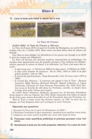 Bilan 6
/. Lisez le texte puis faites le devoir qui le suit.
Le Tour de France
Juillet 2003 : le Tour de France a 100 ans.
Le Tour de France 2003 est parti le 6 juillet de Montgeron, au sud de Paris,
comme celui du 1erjuillet 1903. Mais entre ces deux dates bien de choses ont
changé.
Les vélos se sont allégés, les dérailleurs et les pneus ont changé et en 2003
le port du casque est obligatoire.
Le Tour est devenu une énorme machine commerciale et médiatique, les
équipes sont sponsorisées par de grandes marques. Des millions de téléspec­
tateurs peuvent le suivre en direct à la télévision. Le Tour c’est aussi des re­
cords :
— le plus long tour : 5 745 km en 1926 et le plus court : 2 428 km en 1903 ;
— le plus petit nombre de coureurs : 60 en 1903, 1905 et 1934 et le plus
grand nombre : 158 en 1991 ;
— le record de participations : Joop Zoetemelk a fait 16 tours entre 1970 et
1986 ;
— le record des victoires : 5 coureurs ont gagné 5 fois le Tour : Jacques
Anquetil, Eddy Merckx, Bernard Hinault, Miguel Indurain et Lance
Amstrong. L’histoire du Tour foisonne d’anecdotes. En 1906, Petit Bre­
ton casse sa fourche de vélo dans les Pyrénées, s’arrête, la répare dans
la forge d’un petit village puis repart.
En 1909, Henri Alavoine, accidenté, parcourt les 10 derniers kilomètres
d’une étape le vélo sur l’épaule. En 1953, Robic s’alourdit d’un bidon de plomb
de dix kilos pour mieux descendre le col du Tourmalet dans les Pyrénées, etc.
Mais le Tour a connu aussi des drames comme, en 1967, la mort due au
dopage, de Tom Simpson alors qu’il grimpait le mort Ventoux.
Répondez aux questions
1. Pourquoi le Tour est-il parti de Montgeron en 2003 ?
2. Choisissez l’anecdote la plus amusante, racontez-la et justifiez votre choix.
3. Imaginez un autre record possible que ceux cités dans le texte.
Z. Présentez votre sportif(ve) préféré(e) et précisez pourquoi vous l’ad­
mirez.
3 . Remplissez le texte par les mots proposés. Attention ! Il y a plus de mots.
/66
 
