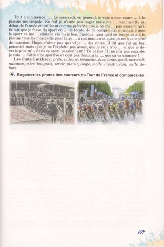 Tout a commencé .... Le mercredi, en général, je vais à mon cours ... à la
piscine municipale. En fait je n’aime pas nager mais ma ... m’a inscrite au
début de l’année en utilisant comme prétexte que je ne me ... pas assez et qu’il
fallait que je fasse du sport en ... de l’école. Je ne comprendrais jamais à quoi
le sport va me ... dans la vie mais bon, passons, quoi qu’il en soit je vais à la
piscine tous les mercredis pour faire ... à ma maman et aussi parce que le prof
de natation, Hugo, n’aime pas quand je ... des cours. Il dit que j’ai un bon
potentiel mais que je ne l’exploite pas assez, que je suis trop ... et que je de­
vrais plus m’... dans ce sport passionnant ! Tu parles ! Il ne m’a pas regardé,
je suis ... d’être une sportive et c’est pas demain la ... que ça va changer !
Les mots à utiliser : prête, indécise, fréquente, face, tante, jeudi, mercredi,
natation, mère, bougeais, servir, plaisir, loupe, molle, investir, loin, veille, de­
hors.
4*. Regardez les photos des coureurs du Tour de France et comparez-les.
/ 6 f
 