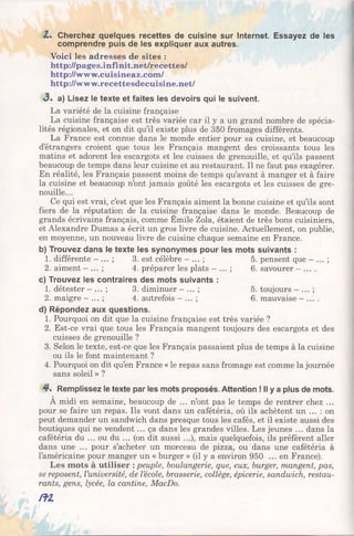 Z. Cherchez quelques recettes de cuisine sur Internet. Essayez de les
comprendre puis de les expliquer aux autres.
Voici les adresses de sites :
http://pages.infinit.net/recettes/
http://www.cuisineaz.com/
http://www.recettesdecuisine.net/
<3. a) Lisez le texte et faites les devoirs qui le suivent.
La variété de la cuisine française
La cuisine française est très variée car il y a un grand nombre de spécia­
lités régionales, et on dit qu’il existe plus de 350 fromages différents.
La France est connue dans le monde entier pour sa cuisine, et beaucoup
d’étrangers croient que tous les Français mangent des croissants tous les
matins et adorent les escargots et les cuisses de grenouille, et qu’ils passent
beaucoup de temps dans leur cuisine et au restaurant. Il ne faut pas exagérer.
En réalité, les Français passent moins de temps qu’avant à manger et à faire
la cuisine et beaucoup n’ont jamais goûté les escargots et les cuisses de gre­
nouille...
Ce qui est vrai, c’est que les Français aiment la bonne cuisine et qu’ils sont
fiers de la réputation de la cuisine française dans le monde. Beaucoup de
grands écrivains français, comme Emile Zola, étaient de très bons cuisiniers,
et Alexandre Dumas a écrit un gros livre de cuisine. Actuellement, on publie,
en moyenne, un nouveau livre de cuisine chaque semaine en France.
b) Trouvez dans le texte les synonymes pour les mots suivants :
1. différente —... ; 3. est célèbre —... ; 5. pensent que —... ;
2. aiment - ... ; 4. préparer les plats - ... ; 6. savourer —... .
c) Trouvez les contraires des mots suivants :
1. détester —... ; 3. diminuer - ... ; 5. toujours - ... ;
2. maigre - ... ; 4. autrefois - ... ; 6. mauvaise - ... .
d) Répondez aux questions.
1. Pourquoi on dit que la cuisine française est très variée ?
2. Est-ce vrai que tous les Français mangent toujours des escargots et des
cuisses de grenouille ?
3. Selon le texte, est-ce que les Français passaient plus de temps à la cuisine
ou ils le font maintenant ?
4. Pourquoi on dit qu’en France « le repas sans fromage est comme la journée
sans soleil » ?
4 . Remplissez le texte par les mots proposés. Attention ! Il y a plus de mots.
À midi en semaine, beaucoup de ... n’ont pas le temps de rentrer chez ...
pour se faire un repas. Ils vont dans un cafétéria, où ils achètent un ... : on
peut demander un sandwich dans presque tous les cafés, et il existe aussi des
boutiques qui ne vendent ... ça dans les grandes villes. Les jeunes ... dans la
cafétéria du ... ou du ... (on dit aussi ...), mais quelquefois, ils préfèrent aller
dans une ... pour s’acheter un morceau de pizza, ou dans une cafétéria à
l’américaine pour manger un « burger » (il y a environ 950 ... en France).
Les mots à utiliser : peuple, boulangerie, que, eux, burger, mangent, pas,
se reposent, l’université, de l’école, brasserie, collège, épicerie, sandwich, restau­
rants, gens, lycée, la cantine, MacDo.
/fZ
 