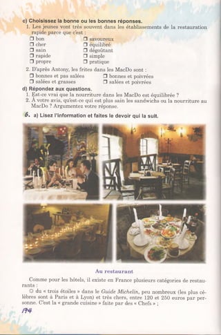 c) Choisissez la bonne ou les bonnes réponses.
1. Les jeunes vont très souvent dans les établissements de la restauration
rapide parce que c’est :
□ bon □ savoureux
□ cher □ équilibré
□ sain □ dégoûtant
□ rapide □ simple
□ propre □ pratique
2. D’après Antony, les frites dans les MacDo sont :
□ bonnes et pas salées □ bonnes et poivrées
□ salées et grasses □ salées et poivrées
d) Répondez aux questions.
1. Est-ce vrai que la nourriture dans les MacDo est équilibrée ?
2. A votre avis, qu’est-ce qui est plus sain les sandwichs ou la nourriture au
MacDo ? Argumentez votre réponse.
6. a) Lisez l’information et faites le devoir qui la suit.
Au restaurant
Comme pour les hôtels, il existe en France plusieurs catégories de restau­
rants :
du « trois étoiles » dans le Guide Michelin, peu nombreux (les plus cé­
lèbres sont à Paris et à Lyon) et très chers, entre 120 et 250 euros par per­
sonne. C’est la « grande cuisine » faite par des « Chefs » ;
 