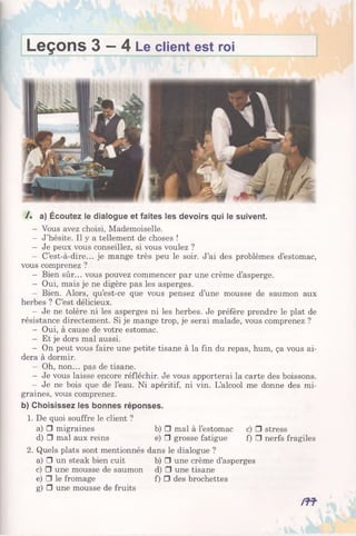 Leçons 3 —4 Le client est roi
/. a) Écoutez le dialogue et faites les devoirs qui le suivent.
- Vous avez choisi, Mademoiselle.
- J’hésite. Il y a tellement de choses !
- Je peux vous conseillez, si vous voulez ?
- C’est-à-dire... je mange très peu le soir. J’ai des problèmes d’estomac,
vous comprenez ?
- Bien sûr... vous pouvez commencer par une crème d’asperge.
- Oui, mais je ne digère pas les asperges.
- Bien. Alors, qu’est-ce que vous pensez d’une mousse de saumon aux
herbes ? C’est délicieux.
- Je ne tolère ni les asperges ni les herbes. Je préfère prendre le plat de
résistance directement. Si je mange trop, je serai malade, vous comprenez ?
- Oui, à cause de votre estomac.
- Et je dors mal aussi.
- On peut vous faire une petite tisane à la fin du repas, hum, ça vous ai­
dera à dormir.
- Oh, non... pas de tisane.
- Je vous laisse encore réfléchir. Je vous apporterai la carte des boissons.
- Je ne bois que de l’eau. Ni apéritif, ni vin. L’alcool me donne des mi­
graines, vous comprenez.
b) Choisissez les bonnes réponses.
1. De quoi souffre le client ?
a) □ migraines b) □ mal à l’estomac c) □ stress
d) □ mal aux reins e) □ grosse fatigue f) □ nerfs fragiles
2. Quels plats sont mentionnés dans le dialogue ?
a) □ un steak bien cuit b) □ une crème d’asperges
c) □ une mousse de saumon d) □ une tisane
e) □ le fromage f) □ des brochettes
g) □ une mousse de fruits
m -
 