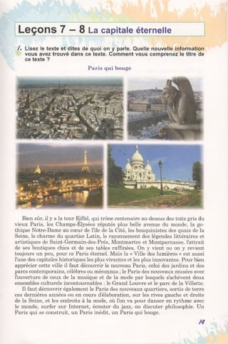 Leçons 7 —8 La capitale éternelle
/ . Lisez le texte et dites de quoi on y parle. Quelle nouvelle information
vous avez trouvé dans ce texte. Comment vous comprenez le titre de
ce texte ?
Paris qui bouge
Bien sûr, il y a la tour Eiffel, qui trône centenaire au-dessus des toits gris du
vieux Paris, les Champs-Elysées réputés plus belle avenue du monde, la go­
thique Notre-Dame au cœur de l’île de la Cité, les bouquinistes des quais de la
Seine, le charme du quartier Latin, le rayonnement des légendes littéraires et
artistiques de Saint-Germain-des-Prés, Montmartre et Montparnasse, l’attrait
de ses boutiques chics et de ses tables raffinées. On y vient ou on y revient
toujours un peu, pour ce Paris éternel. Mais la « Ville des lumières » est aussi
l’une des capitales historiques les plus vivantes et les plus innovantes. Pour bien
apprécier cette ville il faut découvrir le nouveau Paris, celui des jardins et des
parcs contemporains, célèbres ou méconnus ; le Paris des nouveaux musées avec
l’ouverture de ceux de la musique et de la mode par lesquels s’achèvent deux
ensembles culturels incontournables : le Grand Louvre et le parc de la Villette.
Il faut découvrir également le Paris des nouveaux quartiers, sortis de terre
ces dernières années ou en cours d’élaboration, sur les rives gauche et droite
de la Seine, et les endroits à la mode, où l’on va pour danser en rythme avec
le monde, surfer sur Internet, écouter du jazz, ou discuter philosophie. Un
Paris qui se construit, un Paris inédit, un Paris qui bouge.
/<7
 