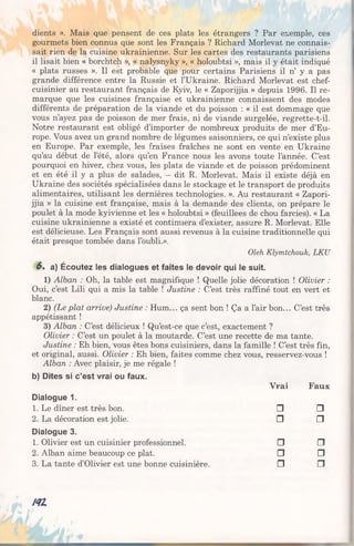 dients ». Mais que pensent de ces plats les étrangers ? Par exemple, ces
gourmets bien connus que sont les Français ? Richard Morlevat ne connais­
sait rien de la cuisine ukrainienne. Sur les cartes des restaurants parisiens
il lisait bien « borchtch », « nalysnyky », « holoubtsi », mais il y était indiqué
« plats russes ». Il est probable que pour certains Parisiens il n’ y a pas
grande différence entre la Russie et l’Ukraine. Richard Morlevat est chef-
cuisinier au restaurant français de Kyiv, le « Zaporijjia » depuis 1996. Il re­
marque que les cuisines française et ukrainienne connaissent des modes
différents de préparation de la viande et du poisson : « il est dommage que
vous n’ayez pas de poisson de mer frais, ni de viande surgelée, regrette-t-il.
Notre restaurant est obligé d’importer de nombreux produits de mer d’Eu­
rope. Vous avez un grand nombre de légumes saisonniers, ce qui n’existe plus
en Europe. Par exemple, les fraises fraîches ne sont en vente en Ukraine
qu’au début de l’été, alors qu’en France nous les avons toute l’année. C’est
pourquoi en hiver, chez vous, les plats de viande et de poisson prédominent
et en été il y a plus de salades, - dit R. Morlevat. Mais il existe déjà en
Ukraine des sociétés spécialisées dans le stockage et le transport de produits
alimentaires, utilisant les dernières technologies. ». Au restaurant « Zapori­
jjia » la cuisine est française, mais à la demande des clients, on prépare le
poulet à la mode kyivienne et les « holoubtsi » (feuillees de chou farcies). « La
cuisine ukrainienne a existé et continuera d’exister, assure R. Morlevat. Elle
est délicieuse. Les Français sont aussi revenus à la cuisine traditionnelle qui
était presque tombée dans l’oubli.».
Oleh Klymtchouk, LKU
6» a) Écoutez les dialogues et faites le devoir qui le suit.
1) Alban : Oh, la table est magnifique ! Quelle jolie décoration ! Olivier :
Oui, c’est Lili qui a mis la table ! Justine : C’est très raffiné tout en vert et
blanc.
2) (Le plat arrive) Justine : Hum... ça sent bon ! Ça a l’air bon... C’est très
appétissant !
3) Alban : C’est délicieux ! Qu’est-ce que c’est, exactement ?
Olivier : C’est un poulet à la moutarde. C’est une recette de ma tante.
Justine : Eh bien, vous êtes bons cuisiniers, dans la famille ! C’est très fin,
et original, aussi. Olivier : Eh bien, faites comme chez vous, resservez-vous !
Alban : Avec plaisir, je me régale !
b) Dites si c’est vrai ou faux.
Vrai Faux
Dialogue 1.
1. Le dîner est très bon. □ □
2. La décoration est jolie. □ □
Dialogue 3.
1. Olivier est un cuisinier professionnel. □ □
2. Alban aime beaucoup ce plat. □ □
3. La tante d’Olivier est une bonne cuisinière. n □
NI
 