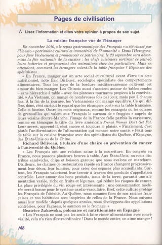 Pages de civilisation
/ . Lisez l’information et dites votre opinion à propos de son sujet.
La cuisine française vue de l’étranger
En novembre 2010, « le repas gastronomique des Français » a été classé par
l’Unesco « patrimoine culturel et immatériel de l’humanité ». Dans l’Hexagone,
pour fêter l’événement et promouvoir ce patrimoine, le 23 septembre sera désor­
mais la fête nationale de la cuisine : les chefs cuisiniers sortiront ce jour-là
leurs batteries et proposeront des animations chez les particuliers. Mais en
attendant, comment les étrangers voient-ils la table française ? Réponses des
spécialistes...
« En France, manger est un acte social et culturel avant d’être un acte
nutritionnel, note Eric Birlouez, sociologue spécialiste des comportements
alimentaires. Tous les pays de la bordure méditerranéenne cultivent cet
amour du bien-manger. Les Chinois aussi s’assoient autour de Tables rondes
- sans hiérarchie à table - avec des plateaux tournants propices à la convivia­
lité. » Au Vietnam, on mange de nombreuses fois par jour, mais peu à chaque
fois. A la fin de la journée, les Vietnamiens ont mangé équilibré. Ce qui dif­
fère, donc, c’est surtout le regard que les étrangers porte sur la table française.
Celle-ci fascine. Outre les mets originaux, comme les escargots ou les cuisses
de grenouilles qui valent aux Français le surnom de « froggies » auprès de
leurs voisins d’outre-Manche, l’image de la France frôle parfois la caricature,
comme en témoigne le titre du livre américain French Women Don’t Get Fat.
Leur secret, apprend-il, c’est encore et toujours le plaisir. « Finalement, c’est
plutôt l’uniformisation de l’alimentation qui menace notre santé. » Petit tour
de table sur la cuisine française avec des spécialistes du Québec, d’Espagne,
des Etats-Unis ou de la Chine.
Richard Béliveau, titulaire d’une chaire en prévention du cancer
à l’université du Québec
« Les Français ont une relation saine à la nourriture. En congrès en
France, nous passons plusieurs heures à table. Aux Etats-Unis, on nous dis­
tribue sandwichs, chips et boisson gazeuse que nous avalons en marchant.
D’ailleurs, les chaînes de restauration rapide en France changent progressive­
ment leur décor, leur lumière, pour créer des espaces plus accueillants. Sur­
tout, les Français valorisent leur terroir à travers des produits d’appellation
contrôlée. Leur amour des bons produits, issus de la terre, garantit une ali­
mentation variée, riche en fruits et légumes, qui réduit les risques de cancer.
La place privilégiée du vin rouge est intéressante : une consommation modé­
rée serait bonne pour le système cardio-vasculaire. Bref, cette culture protège
les Français de l’obésité. Au Québec, nous sommes fiers de nos racines fran­
çaises et nos habitudes sont inspirées de celles de la France. Nous suivons
aussi leur modèle : depuis quelques années, nous développons des appellations
contrôlées, pour l’agneau, le saumon ou le fromage. »
Béatrice Zukowska, polonaise et nutritionniste en Espagne
« Les Français ne sont pas les seuls à faire rimer alimentation avec convi­
vialité, cela n’a rien d’extraordinaire ! Dans le monde entier, on aime manger !
№
 