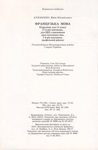 Навчальне видання
КЛИМЕНКО Юрій Михайлович
Ф Р А Н Ц У З Ь К А М О В А
Підручник для 11 класу
(7-й рік навчання,
для ЗНЗ з вивченням
двох іноземних мов,
7-й рік навчання,
профільний рівень)
Рекомендовано Міністерством освіти
і науки України
Редактор Інна Лук’янчук
Художнє редагування, макет та обкладинка
Юлії Ясінської
Технічний редактор Цезаріна Федосіхіна
Комп’ютерна верстка
Тамари Скалиги, Людмили Ємець
Формат 70х100/1в. Умови, друк. арк. 17,55.
Обл.-вид. арк. 15,75 .
Наклад 5023 прим. Вид. № 1133.
Зам. № 11-426.
Видавництво «Генеза», вул. Тимошенка, 2-л,
м. Київ, 04212. Свідоцтво про внесення суб’єкта
видавничої справи до Державного реєстру
видавців серіяДК № 3966 від 01.02.2011.
Виготовлення фотоформ та друк на
ПАТ «Білоцерківська книжкова фабрика»,
вул. Л. Курбаса, 4, м. Біла Церква, 09117.
Свідоцтво про внесення суб’єкта видавничої справи
до Державного реєстру видавців серія ДК № 4063
від 11.05.2011.
 