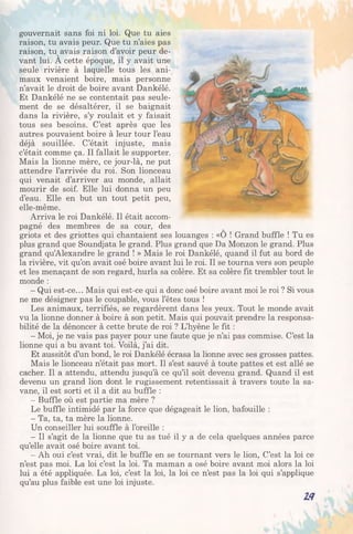 gouvernait sans foi ni loi. Que tu aies
raison, tu avais peur. Que tu n’aies pas
raison, tu avais raison d’avoir peur de­
vant lui. A cette époque, il y avait une
seule rivière à laquelle tous les ani­
maux venaient boire, mais personne
n’avait le droit de boire avant Dankélé.
Et Dankélé ne se contentait pas seule­
ment de se désaltérer, il se baignait
dans la rivière, s’y roulait et y faisait
tous ses besoins. C’est après que les
autres pouvaient boire à leur tour l’eau
déjà souillée. C’était injuste, mais
c’était comme ça. Il fallait le supporter.
Mais la lionne mère, ce jour-là, ne put
attendre l’arrivée du roi. Son lionceau
qui venait d’arriver au monde, allait
mourir de soif. Elle lui donna un peu
d’eau. Elle en but un tout petit peu,
elle-même.
Arriva le roi Dankélé. Il était accom­
pagné des membres de sa cour, des
griots et des griottes qui chantaient ses louanges : «O ! Grand buffle ! Tu es
plus grand que Soundjata le grand. Plus grand que Da Monzon le grand. Plus
grand qu’Alexandre le grand ! » Mais le roi Dankélé, quand il fut au bord de
la rivière, vit qu’on avait osé boire avant lui le roi. Il se tourna vers son peuple
et les menaçant de son regard, hurla sa colère. Et sa colère fit trembler tout le
monde :
- Qui est-ce... Mais qui est-ce qui a donc osé boire avant moi le roi ? Si vous
ne me désigner pas le coupable, vous l’êtes tous !
Les animaux, terrifiés, se regardèrent dans les yeux. Tout le monde avait
vu la lionne donner à boire à son petit. Mais qui pouvait prendre la responsa­
bilité de la dénoncer à cette brute de roi ? L’hyène le fit :
- Moi, je ne vais pas payer pour une faute que je n’ai pas commise. C’est la
lionne qui a bu avant toi. Voilà, j’ai dit.
Et aussitôt d’un bond, le roi Dankélé écrasa la lionne avec ses grosses pattes.
Mais le lionceau n’était pas mort. Il s’est sauvé à toute pattes et est allé se
cacher. Il a attendu, attendu jusqu’à ce qu’il soit devenu grand. Quand il est
devenu un grand lion dont le rugissement retentissait à travers toute la sa­
vane, il est sorti et il a dit au buffle :
- Buffle où est partie ma mère ?
Le buffle intimidé par la force que dégageait le lion, bafouille :
- Ta, ta, ta mère la lionne.
Un conseiller lui souffle à l’oreille :
- Il s’agit de la lionne que tu as tué il y a de cela quelques années parce
qu’elle avait osé boire avant toi.
- Ah oui c’est vrai, dit le buffle en se tournant vers le lion, C’est la loi ce
n’est pas moi. La loi c’est la loi. Ta maman a osé boire avant moi alors la loi
lui a été appliquée. La loi, c’est la loi, la loi ce n’est pas la loi qui s’applique
qu’au plus faible est une loi injuste.
w
 