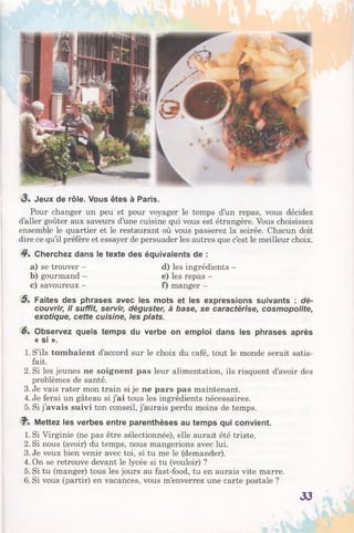 <3. Jeux de rôle. Vous êtes à Paris.
Pour changer un peu et pour voyager le temps d’un repas, vous décidez
d’aller goûter aux saveurs d’une cuisine qui vous est étrangère. Vous choisissez
ensemble le quartier et le restaurant où vous passerez la soirée. Chacun doit
dire ce qu’il préfère et essayer de persuader les autres que c’est le meilleur choix.
4 . Cherchez dans le texte des équivalents de :
a) se trouver - d) les ingrédients -
b) gourmand - e) les repas -
c) savoureux - f) manger -
5 . Faites des phrases avec les mots et les expressions suivants : dé­
couvrir, il suffit, servir, déguster, à base, se caractérise, cosmopolite,
exotique, cette cuisine, les plats.
6. Observez quels temps du verbe on emploi dans les phrases après
« si ».
1. S’ils tombaient d’accord sur le choix du café, tout le monde serait satis­
fait.
2. Si les jeunes ne soignent pas leur alimentation, ils risquent d’avoir des
problèmes de santé.
3. Je vais rater mon train si je ne pars pas maintenant.
4. Je ferai un gâteau si j’ai tous les ingrédients nécessaires.
5. Si j’avais suivi ton conseil, j’aurais perdu moins de temps.
Mettez les verbes entre parenthèses au temps qui convient.
1. Si Virginie (ne pas être sélectionnée), elle aurait été triste.
2. Si nous (avoir) du temps, nous mangerions avec lui.
3. Je veux bien venir avec toi, si tu me le (demander).
4. On se retrouve devant le lycée si tu (vouloir) ?
5. Si tu (manger) tous les jours au fast-food, tu en aurais vite marre.
6. Si vous (partir) en vacances, vous m’enverrez une carte postale ?
33
 