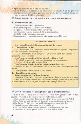 6. Quel est l’objectif de la fête des voisins ?
7. Et en Ukraine, comment ça se passe avec les voisins ? Est-ce que vous
discutez ensemble ? Est-ce que vous êtes proche de vos voisins ? Est-ce que
vous organisez des fêtes ensemble ?
8% Écrivez une affiche pour inviter vos voisins à une fête pareille.
4% Mettez dont ou que.
1.Voilà le dictionnaire ... j’ai besoin.
2. C’est l’encyclopédie ... j’utilise tout le temps.
3.Le plat ... tu nous as servi était savoureux.
4.L’ordinateur ... nous avons acheté ne marche plus.
5. Le bébé ... elle s’occupe a dix mois.
6. La musique ... vous entendez est très populaire en Norvège.
Les pronoms relatifs
Où - complément de lieu, complément de temps
1. Complément de lieu
- La Champagne et le Languedoc Roussillon sont des régions ; on produit
de très bons vins dans ces régions.
—y La Champagne et le Languedoc Roussillon sont des régions où on
produit de très bons vins.
Où s’emploie aussi après les adverbes là, partout
- Là où elle se promène, on trouve beaucoup de champignons.
- Partout où elle va, elle se porte bien.
Où s’emploie aussi après les prépositions de et par
- Montez au tour du Notre Dame d’où vous avez une vue magnifique sur
Paris.
- Indiquez-moi la rue par où il faut passer.
2. Complément de temps
Après un nom qui indique le temps :
la saison, l’époque, l’instant, le moment, l’heure, le mois, etc. + où
- Elle est arrivée à Nice unjour. Il faisait un temps splendide ce jour-là
Elle est arrivée à Nice un jour où il faisait un temps splendide.
10%Devoir. Réunissez les deux phrases par le pronom relatif où.
E x e m p l e : Vous irez à Toulouse. (Vous n’êtes jamais allés à Tou­
louse.)—y Vous allez à Toulouse où vous n’êtes jamais allés.
1.Mes copains sont allés dans une île. (leurs amis y ont un petit hôtel)
2. Mon frère ne veut pas vivre à Lyon, (il ne connaît personne à Lyon)
3. Sur la rue (j’y fais mes courses) le stationnement est interdit.
4. La région (nous y habitons) est très agréable.
5. Ma tante n’est jamais retournée dans le village (elle y est née).
6. Vous allez à Calais. (Vous visitez le musée de dentelle)
40
 