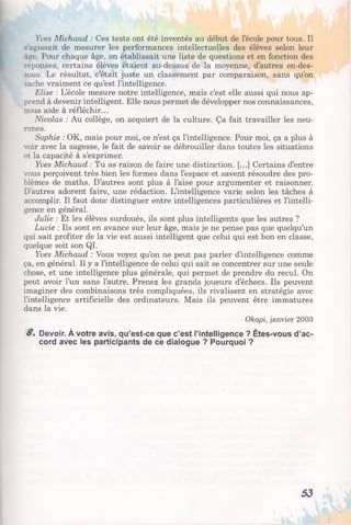 Yves Michaud : Ces tests ont été inventés au début de l’école pour tous. Il
.-agissait de mesurer les performances intellectuelles des élèves selon leur
âge. Pour chaque âge, on établissait une liste de questions et en fonction des
réponses, certains élèves étaient au-dessus de la moyenne, d’autres en-des­
sous. Le résultat, c’était juste un classement par comparaison, sans qu’on
sache vraiment ce qu’est l’intelligence.
Elise : L’école mesure notre intelligence, mais c’est elle aussi qui nous ap­
prend à devenir intelligent. Elle nous permet de développer nos connaissances,
nous aide à réfléchir...
Nicolas : Au collège, on acquiert de la culture. Ça fait travailler les neu­
rones.
Sophie : OK, mais pour moi, ce n’est ça l’intelligence. Pour moi, ça a plus à
voir avec la sagesse, le fait de savoir se débrouiller dans toutes les situations
et la capacité à s’exprimer.
Yves Michaud : Tu as raison de faire une distinction. [...] Certains d’entre
vous perçoivent très bien les formes dans l’espace et savent résoudre des pro­
blèmes de maths. D’autres sont plus à l’aise pour argumenter et raisonner.
D’autres adorent faire, une rédaction. L’intelligence varie selon les tâches à
accomplir. Il faut donc distinguer entre intelligences particulières et l’intelli­
gence en général.
Julie : Et les élèves surdoués, ils sont plus intelligents que les autres ?
Lucie : Ils sont en avance sur leur âge, mais je ne pense pas que quelqu’un
qui sait profiter de la vie est aussi intelligent que celui qui est bon en classe,
quelque soit son QI.
Yves Michaud : Vous voyez qu’on ne peut pas parler d’intelligence comme
ça, en général. Il y a l’intelligence de celui qui sait se concentrer sur une seule
chose, et une intelligence plus générale, qui permet de prendre du recul. On
peut avoir l’un sans l’autre. Prenez les grands joueurs d’échecs. Ils peuvent
imaginer des combinaisons très compliquées, ils rivalisent en stratégie avec
l’intelligence artificielle des ordinateurs. Mais ils peuvent être immatures
dans la vie.
Okapi, janvier 2003
S, Devoir. À votre avis, qu’est-ce que c’est l’intelligence ? Êtes-vous d’ac­
cord avec les participants de ce dialogue ? Pourquoi ?
53
 