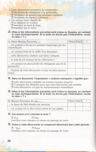4. Cette découverte permettra de comprendre :
□ l’évolution du chimpanzé à la grenouille.
□ l’évolution du poisson aux premiers vertébrés.
□ l’évolution du végétal à l’animal.
5. Cet animal était capable de :
□ se déplacer en arrière.
□ marcher au fond de l’eau.
□ marcher sur la terre.
3 . Dites si les informations suivantes sont vraies ou fausses, en cochant
la case correspondante. Si le texte ne donne pas l’information, cochz
la case « ? ».
A. Selon Marion Festraëts, ... VRAI FAUX ?
... cet animal a été ignoré pendant longtemps par les
scientifiques.
... cet animal était de la taille d’un dinosaure.
... cette découverte renforce une thèse critiquée.
... le nom de cet animal est le « Dévonien ».
... cet animal est plus proche du chimpanzé que de la
grenouille.
... l’auteur de cette découverte a reçu un prix interna­
tional.
Dans ce document, l’expression « chaînon manquant » signifie que :
□ cette découverte complète les notions connues jusqu’ici.
□ il manque des éléments pour que cette découverte soit crédible.
□ cette découverte n’a pas de reconnaissance scientifique.
5 . Dites si les informations suivantes sont vraies ou fausses, en cochant
la case correspondante. Si le texte ne donne pas l’information, cochz
la case « ? »
B. Marion Festraëts dit que ... : VRAI FAUX ?
... la thèse de Neil Shubin est certaine.
... cet animal est le plus vieux connu de son espèce.
6, Cet animal a-t-il colonisé la terre ?
□ Oui □ Non
Justifiez votre réponse en citant un passage du texte.
Grâce à cette découverte on comprend désormais bien cette période :
□ Vrai □ Faux
Justifiez votre réponse en citant un passage du texte.
56
 
