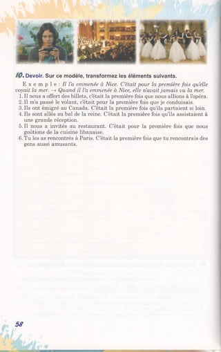10%Devoir. Sur ce modèle, transformez les éléments suivants.
E x e m p 1 e : Il l’a emmenée à Nice. C’était pour la première fois qu’elle
voyait la mer. —>Quand il l’a emmenée à Nice, elle n’avait jamais vu la mer.
1. Il nous a offert des billets, c’était la première fois que nous allions à l’opéra.
2.11 m’a passé le volant, c’était pour la première fois que je conduisais.
3.11s ont émigré au Canada. C’était la première fois qu’ils partaient si loin.
4. Ils sont allés au bal de la reine. C’était la première fois qu’ils assistaient à
une grande réception.
5.11 nous a invités au restaurant. C’était pour la première fois que nous
goûtions de la cuisine libanaise.
6. Tu les as rencontrés à Paris. C’était la première fois que tu rencontrais des
gens aussi amusants.
58
 