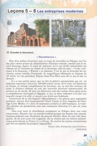 Leçons 5 — 6 Les entreprises modernes
/. Écoutez le document.
« Manufaktura »
Plus d’un millier d’ouvriers sont en train de travailler en Pologne sur l’un
des plus vastes projets de réhabilitation d’Europe centrale, conduit par la so­
ciété française Apsys. Il s’agit de redonner vie à une friche industrielle qui
s’étend sur 27 hectares au centre de la deuxième ville du pays : « Lodz » pro­
noncé à la française, « Woutch » en polonais. C’est là que se trouvent les an­
ciennes usines textiles Poznanski, de magnifiques bâtiments en briques du
19e siècle. Le vice président d’Apsys Jean-Yves Ebel nous dit ce que le site va
devenir :
- Il y a une partie neuve, qui va être la galerie commerciale, qui est un
bâtiment important, d’environ 100.000 mètres carrés. Et le reste, les bâtiments
en brique, on change complètement les fonctions. Là, on met des cinémas, du
loisir, à d’autres endroits on crée des nouvelles fonctions commerciales, de
services ou de musée. Et tous ces bâtiments vont être autour d’une place qu’on
a complètement aménagée et dégagée, et qui va donc redonner à la fois une
nouvelle image à la ville, et ensuite une fierté aux habitants.
L’ouverture de ce site baptisé « Manufaktura » est prévue pour septembre
prochain. Autour d’un hypermarché Géant Casino et d’un magasin de brico­
lage Leroy Merlin, il y aura 40 moyennes surfaces et 200 boutiques. Le mar­
ché polonais est prometteur, avec une croissance d’environ 5 % par an, mais
difficile :
- Vous avez toute la distribution européenne en Pologne donc une vraie
concurrence. Ensuite c’est un marché évolutif puisque les besoins des consom­
mateurs évoluent avec l’évolution du pouvoir d’achat. Donc ils sont très chan­
geants. Et ils sont aussi très exigeants. Ils ne veulent pas les centres commer­
ciaux qu’on faisait en France il y a 20 ans. Ils veulent les centres commerciaux
que l’on est capable de produire aujourd’hui.
France-Info, Entreprises sans frontières,
15/02/2005
54
 