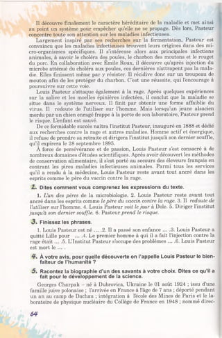 Il découvre finalement le caractère héréditaire de la maladie et met ainsi
au point un système pour empêcher qu’elle ne se propage. Dès lors, Pasteur
concentre toute son attention sur les maladies infectieuses.
Largement inspiré par ses recherches sur la fermentation, Pasteur est
convaincu que les maladies infectieuses trouvent leurs origines dans des mi­
cro-organismes spécifiques. Il s’intéresse alors aux principales infections
animales, à savoir le choléra des poules, le charbon des moutons et le rouget
du porc. En collaboration avec Emile Roux, il découvre qu’après injection du
microbe atténué du choléra aux poules, ces dernières n’attrapent pas la mala­
die. Elles finissent même par y résister. Il récidive donc sur un troupeau de
mouton afin de les protéger du charbon. C’est une réussite, qui l’encourage à
poursuivre sur cette voie.
Louis Pasteur s’attaque également à la rage. Après quelques expériences
sur la salive et les moelles épinières infectées, il conclut que la maladie se
situe dans le système nerveux. Il finit par obtenir une forme affaiblie du
virus. Il redoute de l’utiliser sur l’homme. Mais lorsqu’un jeune alsacien
mordu par un chien enragé frappe à la porte de son laboratoire, Pasteur prend
le risque. L’enfant est sauvé.
De ce formidable succès naîtra l’institut Pasteur, inauguré en 1888 et dédié
aux recherches contre la rage et autres maladies. Homme actif et énergique,
il refuse de prendre sa retraite et dirigera l’institut jusqu’à son dernier souffle,
qu’il expirera le 28 septembre 1895.
À force de persévérance et de passion, Louis Pasteur s’est consacré à de
nombreux domaines d’études scientifiques. Après avoir découvert les méthodes
de conservation alimentaire, il s’est porté au secours des éleveurs français en
contrant les pires maladies infectieuses animales. Parmi tous les services
qu’il a rendu à la médecine, Louis Pasteur reste avant tout ancré dans les
esprits comme le père du vaccin contre la rage.
2,% Dites comment vous comprenez les expressions du texte.
1. L’un des pères de la microbiologie. 2. Louis Pasteur reste avant tout
ancré dans les esprits comme le père du vaccin contre la rage. 3. Il redoute de
l’utiliser sur l’homme. 4. Louis Pasteur voit le jour à Dole. 5. Diriger l’institut
jusqu’à son dernier souffle. 6. Pasteur prend le risque.
<3. Finissez les phrases.
1. Louis Pasteur est né ... .2. Il a passé son enfance ... .3. Louis Pasteur a
quitté Lille pour ... .4. Le premier homme à qui il a fait l’injection contre la
rage était ... .5. L’Institut Pasteur s’occupe des problèmes ... .6. Louis Pasteur
est mort le ... .
4% À votre avis, pour quelle découverte on l’appelle Louis Pasteur le bien­
faiteur de l’humanité ?
5% Racontez la biographie d’un des savants à votre choix. Dites ce qu’il a
fait pour le développement de la science.
Georges Charpak - né à Dubrovica, Ukraine le 01 août 1924 ; issu d’une
famille juive polonaise ; l’arrivée en France à l’âge de 7 ans ; déporté pendant
un an au camp de Dachau ; intégration à l’école des Mines de Paris et le la­
boratoire de physique nucléaire du Collège de France en 1948 ; nommé direc­
64
 