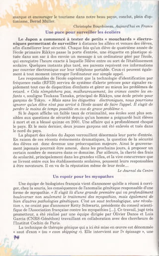 marque et encourager le tourisme dans notre beau pays», conclut, plein d’op­
timisme, Bernd Müller.
Christophe Bourdoiseau, Aujourd’hui en France
Une puce pour surveiller les écoliers
Le Japon a commencé à tester de petits « mouchards » électro­
niques permettant de surveiller à distance les allées et venues des élèves,
afin d’améliorer leur sécurité. Chaque fois qu’un élève de quatrième année de
l’école primaire Rikkyo passe la porte d’entrée, une étiquette en plastique si­
tuée dans son sac à dos envoie un message à un ordinateur géré par l’école,
qui enregistre l’heure exacte à laquelle l’élève entre ou sort de l’établissement
scolaire. Quelques instants plus tard, ses parents reçoivent ces informations
par courrier électronique sur leur téléphone portable. Ceux-ci peuvent égale­
ment à tout moment interroger l’ordinateur sur simple appel.
Les responsables de l’école espèrent que la technologie d’identification par
fréquence radio (RFID) servira de système d’alerte précoce pour signaler ra­
pidement tout cas de disparition d’enfants et gérer au mieux les problèmes de
retard. « Cela n’empêchera pas, malheureusement, les crimes contre les en­
fants », souligne Tsukasa Tanaka, principal de Rikkyo, une école privée pour
garçons de Tokyo. « Mais sans les étiquettes électroniques, nous pourrions
ignorer qu’un élève n’est pas arrivé à l’école avant de faire l’appel. Il s’agit de
perdre le moins de temps possible en cas de grave problème ».
Si le Japon affiche un faible taux de criminalité, ses écoles sont plus sen­
sibles aux questions de sécurité depuis qu’un homme a poignardé huit élèves
à mort et en a blessé quinze en 2001. Une affaire qui a profondément choqué
le pays. Et le mois dernier, deux jeunes garçons ont été enlevés et tués dans
le nord du pays.
La plupart des écoles du Japon verrouillent désormais leur porte d’entrée.
En raison de ces récents événements dramatiques, la question de la sécurité
des élèves est donc devenue une préoccupation majeure. Ainsi le gouverne­
ment japonais pourrait être amené, dans les prochains jours, à proposer un
certain nombre de mesures dans ce domaine. Par ailleurs, la cherté des frais
de scolarité, principalement dans les grandes villes, et la vive concurrence que
se livrent entre eux les établissements scolaires, poussent leurs responsables
à être novateurs. Il en va de la réputation même de leur école...
Le Journal du Centre
Un espoir pour les myopathes
Une équipe de biologistes français vient d’annoncer qu’elle a réussi à corri­
ger, chez la souris, les conséquences de l’anomalie génétique responsable d’une
forme de myopathie. « Il s’agit là d’une grande première qui va profondément
bouleverser non seulement le traitement des myopathies, mais également de
bien d’autres pathologies génétiques. C’est un saut technologique, une révolu­
tion », ne craint pas d’annoncer Ketty Schwartz, présidente du conseil scienti­
fique de l’Association française contre les myopathies [...]. Ce travail, jugé très
prometteur, a été réalisé par une équipe dirigée par Olivier Danos et Luis
Garcia (CNRS-Généthon) travaillant en collaboration avec des chercheurs de
l’Institut Cochin de Paris.
La technique de thérapie génique qui a ici été mise en œuvre est dénommée
« saut d’exon » (ou « exon skipping »). Elle intervient sur 1’« épissage », une
T4
 