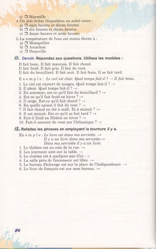 c) □ Marseille
4. On doit éviter l’exposition au soleil entre :
a) □ onze heures et douze heures
b) □ dix heures et douze heures
c) □ douze heures et seize heures
5. La température de l’eau est moins élevée à :
a) □ Montpellier
b) □ Arcachon
c) □ Deauville
/ / . Devoir. Répondez aux questions. Utilisez les modèles :
Il fait beau. Il fait mauvais. Il fait chaud.
Il fait froid. Il fait gris. Il fait du vent.
Il fait du brouillard. Il fait nuit. Il fait frais. Il se fait tard.
E x e m p l e : Le ciel est clair. Quel temps fait-il ? —» Il fait beau.
1. Le ciel est couvert de nuages. Quel temps fait-il ? —►
2. Il pleut. Quel temps fait-il ? —>
3. En automne, est-ce qu’il fait du brouillard ? —►
4. Est-ce qu’il fait froid en hiver ? —>
5. Il neige. Est-ce qu’il fait chaud ? —>
6. En quelle saison il fait du vent ? —*
7. Il fait chaud en été à midi. Et à minuit ? —*
8. Il est minuit. Est-ce qu’il se fait tard ? —>
9. Fait-il froid en Sibérie en hiver ? —►
10. Fait-il souvent du vent sur l’Atlantique ? —»
/2 . Refaites les phrases en employant la tournure il y a.
Ex e m p 1e : Le livre est dans ma serviette. —►
Il y a un livre dans ma s e r v ie tte >
Dans ma serviette il y a un livre.
1. Le théâtre est au coin de la rue. —>
2. Les journaux sont sur la table. —>
3. Le cinéma est à quelques pas d’ici. —>
4. La salle près de l’ascenseur est libre. —►
5. Le bureau d’échange est sur la place de l’Indépendance. —>
6. Le livre de français est sur mon bureau. —►
S4
 