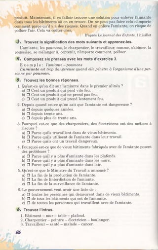 produit. Maintenant, il va falloir trouver une solution pour enlever l’amiante
dans tous les bâtiments où on en trouve. On ne peut pas faire cela n’importe
comment parce qu’il y a des risques. Quand on enlève l’amiante, on risque de
polluer l’air. Cela va coûter cher.
D’après Le journal des Enfants, 12 juillet
<3. Trouvez la signification des mots suivants et apprenez-les.
L’amiante, les poumons, le charpentier, le travailleur, comme, s’abîmer, la
poussière, se mélanger à, contenir, n’importe comment, polluer.
4 , Composez six phrases avec les mots d’exercice 3.
E x e m p l e : l’amiante - poumons
L’amiante est trop dangereuse quand elle pénètre à l’organisme d’une per­
sonne par poumon.
5 , Trouvez les bonnes réponses.
1. Qu’est-ce qu’on dit sur l’amiante dans le premier alinéa ?
a) □ Cest un produit qui perd vite feu.
b) □ Cest un produit qui ne prend pas feu.
c) □ Cest un produit qui prend lentement feu.
2. Depuis quand est-ce qu’on sait que l’amiante est dangereuse ?
a) □ depuis quelques années.
b) □ depuis trente ans.
c) □ depuis plus de trente ans.
3. Pourquoi est-ce que des charpentiers, des électriciens ont des métiers à
risques ?
a) □ Parce quils travaillent dans de vieux bâtiments.
b) □ Parce quils utilisent de l’amiante dans leur travail.
c) □ Parce quils ont un travail dangereux.
4. Pourquoi est-ce que de vieux bâtiments fabriqués avec de l’amiante posent
des problèmes ?
a) □ Parce quil y a plus d’amiantedansles plafonds.
b) □ Parce quil y a plus d’amiantedansles murs.
c) □ Parce quil y a plus d’amiantedanslair.
5. Qu’est-ce que le Ministre du Travail a annoncé ?
a) □ La fin de la production de l’amiante.
b) □ La fin de linterdiction de l’amiante.
c) □ La fin de la surveillance de l’amiante.
6. Le gouvernement veut avoir une liste de :
a) □ toutes les personnes qui demeurent dans de vieux bâtiments.
b) □ de tous les bâtiments qui ont de l’amiante.
c) □ de toutes les personnes qui travaillent avec de l’amiante.
6% Trouvez l’intrus.
1. Bâtiment - mur - table - plafond.
2. Charpentier - peintre - électricien - boulanger.
3. Travailleur - santé - malade - cancer.
86
 