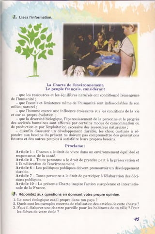Z* Lisez l’information.
La Charte de l’environnement.
Le peuple français, considérant
- que les ressources et les équilibres naturels ont conditionné l’émergence
de l’humanité ;
- que l’avenir et l’existence même de l’humanité sont indissociables de son
milieu naturel ;
- que l’homme exerce une influence croissante sur les conditions de la vie
et sur sa propre évolution ;
- que la diversité biologique, l’épanouissement de la personne et le progrès
des sociétés humaines sont affectés par certains modes de consommation ou
de production et par l’exploitation excessive des ressources naturelles ;
- qu’enfin d’assurer un développement durable, les choix destinés à ré­
pondre aux besoins du présent ne doivent pas compromettre des générations
futures et des autres peuples à satisfaire leurs propres besoins.
Proclame :
Article 1 - Chacun a le droit de vivre dans un environnement équilibré et
respectueux de la santé.
Article 2 —Toute personne a le droit de prendre part à la préservation et
à l’amélioration de l’environnement.
Article 6 —Les politiques publiques doivent promouvoir un développement
durable.
Article 7 - Toute personne a le droit de participer à l’élaboration des déci­
sions publiques.
Article 10 —La présente Charte inspire l’action européenne et internatio­
nale de la France.
<3. Répondez aux questions en donnant votre propre opinion.
1. Le souci écologique est-il propre dans ton pays ?
2. Quels sont les exemples concrets de réalisation des articles de cette charte ?
3. Faut-il élaborer une chartre pareille pour les habitants de ta ville ? Pour
les élèves de votre école ?
45
 