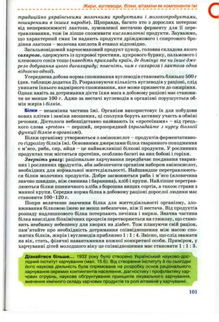 Жири, вуглеводи, білки, вітаміни як компоненти їжі
традиційно українськими молочними продуктами і молокопродуктами,
поширеними в інших народів). Щоправда, багато хто з дорослих потерпає
від непереносимості лактози, зумовленої нестачею ферменту для її пере­
травлювання, тож їм ліпше споживати кисломолочні продукти. Зауважмо,
що характерний смак їм надають продукти дріжджового і спиртового бро­
діння лактози - молочна кислота й етанол відповідно.
Загальновідомий харчосмаковий продукт цукор, головна складова якого
сахароза, одержують із цукрової тростини, цукрового буряку, пальмового і
кленового соків тощо {наведіть приклади країн, де домінує те чи інше дже­
рело добування цього дисахариду; поясніть, чим є сахароза і лактоза одна
відносно одної).
Усереднена добова норма споживання вуглеводів становить близько 500 г
(див. таблицю додатка 2). Розраховуючи кількість вуглеводів у раціоні, слід
уникати їхнього надмірного споживання, яке може призвести до ожиріння.
Однак навіть за дотримання дієти їхня маса в добовому раціоні має станови­
ти не менше 100 г. Адже за нестачі вуглеводів в організмі порушується об­
мін жирів і білків.
Білки - незамінна частина їжі. Організм використовує їх для побудови
нових клітин і заміни зношених, ці сполуки беруть активну участь в обміні
речовин. Дієтологи небезпідставно називають їх «протеїнами» - від грець­
кого слова «protos» - перший, першорядний (пригадайте з курсу біології
функції білків в організмі).
Білки організму утворюються з амінокислот - продуктів ферментативно­
го гідролізу білків їжі. Основними джерелами білка тваринного походження
є м’ясо, риба, сир, яйця - це найважливіші білкові продукти. У рослинних
продуктах теж містяться протеїни, особливо багаті на них бобові і горіхи.
Зверніть увагу: раціональне харчування передбачає поєднання тварин­
них і рослинних продуктів, аби забезпечити організм набором амінокислот,
необхідних для нормальної життєдіяльності. Найшвидше перетравлюють­
ся білки молочних продуктів. Добре засвоюються риба і м’ясо (яловичина
значно швидше, ніж свинина і баранина), хліб і крупи. Найліпше перетрав­
люються білки пшеничного хліба з борошна вищих сортів, а також страви з
манної крупи. Середня норма білка в добовому раціоні дорослої людини має
становити 1 0 0 - 1 2 0 г.
Попри величезне значення білка для життєдіяльності організму, зло­
вживання білковою їжею не менш небезпечне, ніж її нестача. Від продуктів
розпаду надлишкового білка потерпають печінка і нирки. Значна частина
білка внаслідок біохімічних процесів перетворюється на глюкозу, що стано­
вить неабияку небезпеку для хворих на діабет. Тож плануючи свій раціон,
пам’ятайте про необхідність дотримання співвідношення між масою спо­
житих білків, жирів і вуглеводів приблизно 1 : 1 : 4 . Звісно, що слід зважати
на вік, стать, фізичні навантаження кожної конкретної особи. Приміром, у
харчуванні дітей молодшого віку це співвідношення має становити 1 : 1 : 3 .
Дізнайтеся більш е... 1932 року було створено Український науково-дос­
лідний інститут харчування (мал. 15.6). Від створення Інституту й по сьогодні
його наукова діяльність була спрямована на розробку основ раціонального
харчування окремих контингентів населення, діагностику і профілактику хар­
чових отруєнь, наукове обґрунтування принципів лікувального харчування,
вивчення хімічного складу харчових продуктів та ролі вітамінів у харчуванні.
101
 