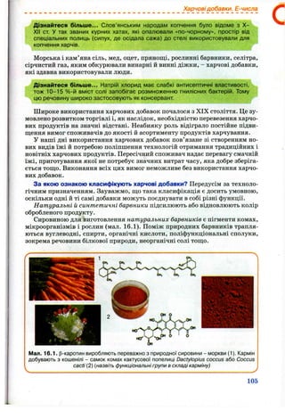 Харчовідобавки. Е-числа
Дізнайтеся більш е... Слов’янським народам копчення було відоме з X -
XII от. У так званих курних хатах, які опалювали «по-чорному», простір від
спеціальних полиць (сипух, де осідала сажа) до стелі використовували для
копчення харчів.
Морська і кам’яна сіль, мед, оцет, прянощі, рослинні барвники, селітра,
сірчистий газ, яким обкурювали винарні й винні діжки, - харчові добавки,
які здавна використовували люди.
Дізнайтеся більш е... Натрій хлорид має слабкі антисептичні властивості,
тож 10-15 %-й вміст солі запобігає розмноженню гнилісних бактерій. Тому
цю речовину широко застосовують як консервант
Широке використання харчових добавок почалося з XIX століття. Це зу­
мовлено розвитком торгівлі і, як наслідок, необхідністю перевезення харчо­
вих продуктів на значні відстані. Неабияку роль відіграло постійне підви­
щення вимог споживачів до якості й асортименту продуктів харчування.
У наші дні використання харчових добавок пов’язане зі створенням но­
вих видів їжі й потребою поліпшення технологій отримання традиційних і
новітніх харчових продуктів. Пересічний споживач надає перевагу смачній
їжі, приготування якої не потребує значних витрат часу, яка добре зберіга­
ється тощо. Виконання всіх цих вимог неможливе без використання харчо­
вих добавок.
За якою ознакою класифікують харчові добавки? Передусім за техноло­
гічним призначенням. Зауважмо, що така класифікація є досить умовною,
оскільки одні й ті самі добавки можуть поєднувати в собі різні функції.
Натуральні й синтетичні барвники підсилюють або відновлюють колір
обробленого продукту.
Сировиною для виготовлення натуральних барвників є пігменти комах,
мікроорганізмів і рослин (мал. 16.1). Поміж природних барвників трапля­
ються вуглеводні, спирти, органічні кислоти, поліфункціональні сполуки,
зокрема речовини білкової природи, неорганічні солі тощо.
Мал. 16.1. р-каротин виробляють переважно з природної сировини - моркви (1). Кармін
добувають з кошенілі - самок комах кактусової попелиці Dactylopius coccus або Coccus
cacti (2) (назвіть функціональні групи в складі карміну)
105
 