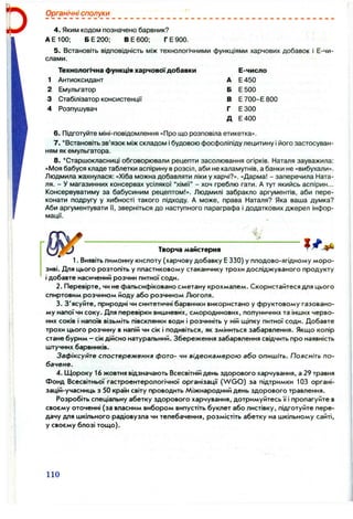 Органічні сполуки
4. Яким кодом позначено барвник?
АЕ100; БЕ200; BE 600; ГЕ 900.
5. Встановіть відповідність між технологічними функціями харчових добавок і Е-чи-
слами.
Технологічна функція харчовоїдобавки
1 Антиоксидант
2 Емульгатор
3 Стабілізатор консистенції
4 Розпушувач
А
Б
В
Г
Д
Е-число
Е450
Е500
Е 700-Е 800
ЕЗОО
Е400
6 . Підготуйте міні-повідомлення «Про що розповіла етикетка».
7. ‘ Встановіть зв’язок між складом і будовою фосфоліпіду лецитину і його застосуван­
ням як емульгатора.
8.'Старшокласниці обговорювали рецепти засолювання огірків. Наталя зауважила:
«Моя бабуся кладе таблетки аспірину врозсіл, аби не каламутнів, а банки не «вибухали».
Людмила жахнулася: «Хіба можна добавляти ліки у харчі?». «Дарма! - заперечила Ната­
ля. - У магазинних консервах усілякої “хімії” - хоч греблю гати. А тут якийсь аспірин...
Консервуватиму за бабусиним рецептом!». Людмилі забракло аргументів, аби пере­
конати подругу у хибності такого підходу. А може, права Наталя? Яка ваша думка?
Аби аргументувати її, зверніться до наступного параграфа і додаткових джерел інфор­
мації.
Творча майстерня
1. Виявіть лимонну кислоту (харчову добавку Е 330) у плодово-ягідному мо
зиві. Для цього розтопіть у пластиковому стаканчику трохи досліджуваного продукту
і добавте насичений розчин питної соди.
2. Перевірте, чи не фальсифіковано сметану крохмалем. Скористайтеся для цього
спиртовим розчином йоду або розчином Люголя.
3. З'ясуйте, природні чи синтетичні барвники використано у фруктовому газовано-
му напої чи соку. Для перевірки вишневих, смородинових, полуничних та інших черво­
них соків і напоїв візьміть півсклянки води і розчиніть у ній щіпку питної соди. Добавте
трохи цього розчину в напій чи сік і подивіться, як зміниться забарвлення. Якщо колір
стане бурим - сік дійсно натуральний. Збереження забарвлення свідчить про наявність
штучних барвників.
Зафіксуйте спостереження фото- чи відеокамерою або опишіть. Поясніть по­
бачене.
4. Щороку 16 жовтня відзначають Всесвітній день здорового харчування, а 29 травня
Фонд Всесвітньої гастроентерологічної організацїї (W G O ) за підтримки 103 органі-
зацій-учасниць з 50 країн світу проводить Міжнародний день здорового травлення.
Розробіть спеціальну абетку здорового харчування, дотримуйтесь її і пропагуйте в
своєму оточенні (за власним вибором випустіть буклет або листівку, підготуйте пере­
дачу для шкільного радіовузла чи телебачення, розмістіть абетку на шкільному сайті,
у своєму блозі тощо).
110
 