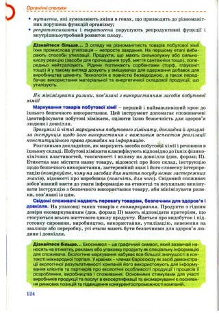 Органічні сполуки
• мутагени, які зумовлюють зміни в генах, що призводить до різноманіт­
них порушень функцій організму;
репротоксиканти і тератогени порушують репродуктивні функції і
внутрішньоутробний розвиток плоду.
Дізнайтеся більше... З огляду на різноманітність товарів побутової хімії
їхня промислова утилізація - непросте завдання. На першому етапі виби­
рають способи утилізації. Продукти, що мають сильнолужну або сильно-
кислу реакцію (засоби для прочищання труб, миття сантехніки тощо), попе­
редньо нейтралізують. Рідини поглинають сорбентами (торф, глауконіт
тощо) й у такому вигляді дозують у змішувачах для одержання добавок для
виробництва цементу. Технологія є повністю безвідхідною, а також перед­
бачає використання матеріальної та енергетичної складової продукції, що
утилізують.
Як мінімізувати ризики, пов’язані з використанням засобів побутової
хімії?
Маркуіання том р ії побутової ХІМП' - перший і найважливіший крок до
їхнього безпечного використання. Цей інструмент допомагає споживачеві
ідентифікувати побутові хімікати, оцінити їхню безпечність для здоров’я
людини і довкілля.
Зрозумілі й чіткі маркування побутового хімікату, докладна й зрозумі­
ла інструкція щодо його використання є важливим аспектом реалізації
конституційного права громадян на інформацію.
Розгляньмо докладніше, як маркують засоби побутової хімії і речовини в
їхньому складі. Побутові хімікати класифікують відповідно до їхніх фізико-
хімічних властивостей, токсичності і впливу на довкілля (див. форзац II).
Етикетка має містити назву товару, відомості про його склад, інструкцію
Шіодо безпечного використання, застережний знак і його словесну інтерпре­
тацію {поміркуйте, чому на засобах для миття посуду немає застережних
знаків), відомості про виробника {поясніть, для чого). Свідомий споживач
зобов’язаний взяти до уваги інформацію на етикетці та неухильно викону­
вати інструкцію з безпечного використання товару, аби мінімізувати ризи­
ки, пов’язані із цим.
Сіідомі СПОЖИВАЧІнадаютьпа^мвагу товарам, базпачнммдля здоров’яі
довкілля. На упаковці таких товарів є екомаркування. Продукти з гідним
довіри екомаркуванням (див. форзац II) мають відповідати критеріям, що
стосуються всього життєвого циклу продукту, йдеться про видобуток і під­
готовку сировини, виробництво, використання, утилізацію, вивезення на
звалище або переробку, усі етапи мають бути безпечними для здоров’я лю­
дини і довкілля.
Дізнайтеся більше... Екосимвол - це графічний символ, який зазвичай на­
носять на етикетку, рекламу або упаковку продукту як спеціальну інформацію
для споживача. Екологічне маркування набуває все більшої значущості в кон­
тексті міжнародної торгівлі. У країнах - членах Євросоюзу як засіб демонстра­
ції екологічної результативності компаній його використовують для інформу­
вання клієнтів та партнерів про екологічні особливості продукції і процесів її
розробляння, виробництва і споживання. Основними стимулами для участі
виробників продукції та послуг в екосертифікації та екомаркуванні є посилен­
ня ринкових позицій та підвищення конкурентоспроможності компаній.
М
 