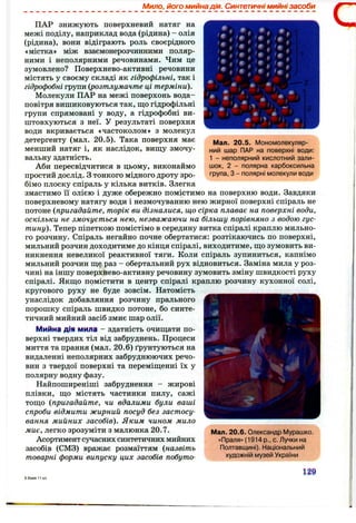 Мило, його мийна дія. Синтетичні мийні засоби
Мал. 20.5. Мономолекуляр­
ний шар ПАР на поверхні води:
1 - неполярний кислотний зали­
шок, 2 - полярна карбоксильна
група, З - полярні молекули води
ПАР знижують поверхневий натяг на
межі поділу, наприклад вода (рідина) - олія
(рідина), вони відіграють роль своєрідного
«містка» між взаємонерозчинними поляр­
ними і неполярними речовинами. Чим це
зумовлено? Поверхнево-активні речовини
містять у своєму складі як гідрофільні, так і
гідрофобні групи (розтлумачте ці терміни).
Молекули ПАР на межі поверхонь вода-
повітря вишиковуються так, що гідрофільні
групи спрямовані у воду, а гідрофобні ви­
штовхуються з неї. У результаті поверхня
води вкривається «частоколом» з молекул
детергенту (мал. 20.5). Така поверхня має
менший натяг і, як наслідок, вищу змочу­
вальну здатність.
Аби пересвідчитися в цьому, виконаймо
простий дослід, з тонкого мідного дроту зро­
бімо плоску спіраль у кілька витків. Злегка
змастимо її олією і дуже обережно помістимо на поверхню води. Завдяки
поверхневому натягу води і незмочуванню нею жирної поверхні спіраль не
потоне {пригадайте, торік ви дізналися, що сірка плаває на поверхні води,
оскільки не змочується нею, незважаючи на більшу порівняно з водою гус­
тину). Тепер піпеткою помістімо в середину витка спіралі краплю мильно­
го розчину. Спіраль негайно почне обертатися: розтікаючись по поверхні,
мильний розчин доходитиме до кінця спіралі, виходитиме, що зумовить ви­
никнення невеликої реактивної тяги. Коли спіраль зупиниться, капнімо
мильний розчин ще раз - обертальний рух відновиться. Заміна мила у роз­
чині на іншу поверхнево-активну речовину зумовить зміну швидкості руху
спіралі. Якщо помістити в центр спіралі краплю розчину кухонної солі,
кругового руху не буде зовсім. Натомість
унаслідок добавляння розчину прального
порошку спіраль швидко потоне, бо синте­
тичний мийний засіб змиє шар олії.
Мийна ДІЯ мила - здатність очищати по­
верхні твердих тіл від забруднень. Процеси
миття та прання (мал. 2 0 .6 ) ґрунтуються на
видаленні неполярних забруднюючих речо­
вин з твердої поверхні та переміщенні їх у
полярну водну фазу.
Найпоширеніші забруднення - жирові
плівки, що містять частинки пилу, сажі
тощо {пригадайте, чи вдалими були ваші
спроби відмити жирний посуд без застосу­
вання мийних засобів). Яким чином мило
миє, легко зрозуміти з малюнка 20.7.
Асортимент сучасних синтетичних мийних
засобів (СМЗ) вражає розмаїттям {назвіть
товарні форми випуску цих засобів побуто-
Мал. 20.6. Олександр Мурашко.
«Прапя» (1914 р., с. Лучки на
Полтавщині). Національний
художній музей України
129
 