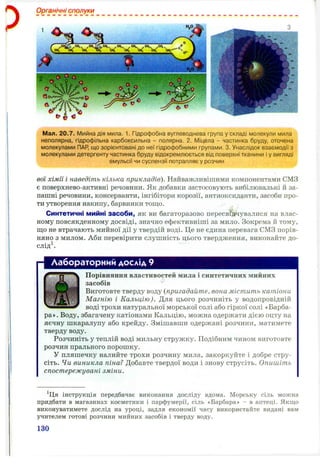 Органічні сполуки
Мал. 20.7. Мийна дія мила. 1, Гідрофобна вуглеводнева група у складі молекули мила
неполярна, гідрофільна карбоксильна - полярна. 2. Міцела - частинка бруду, оточена
молекулами ПАР, що зорієнтовані до неї гідрофобними групами. 3. Унаслідок взаємодії з
молекулами детергенту частинка бруду відокремлюється від поверхні тканини і у вигляді
емульсії чи суспензії потрапляє у розчин
вої хімії і наведіть кілька прикладів). Найважливішими компонентами СМЗ
є поверхнево-активні речовини. Як добавки застосовують вибілювальні й за­
пашні речовини, консерванти, інгібітори корозії, антиоксиданти, засоби про­
ти утворення накипу, барвники тощо.
Синтетичні мийні засоби, як ви багаторазово пересвідчувалися на влас­
ному повсякденному досвіді, значно ефективніші за мило. Зокрема й тому,
що не втрачають мийної дії у твердій воді. Це не єдина перевага СМЗ порів­
няно з милом. Аби перевірити слушність цього твердження, виконайте до­
сліді
Лабораторний дослід 9
Порівняння властивостей мила і синтетичних мийних
засобів
Виготовте тверду воду {пригадайте, вона містить катіони
Магнію і Кальцію). Для цього розчиніть у водопровідній
воді трохи натуральної морської солі або гіркої солі «Барба-
ра». Воду, збагачену катіонами Кальцію, можна одержати дією оцту на
яєчну шкаралупу або крейду. Змішавши одержані розчини, матимете
тверду воду.
Розчиніть у теплій воді мильну стружку. Подібним чином виготовте
розчин прального порошку.
у пляшечку налийте трохи розчину мила, закоркуйте і добре стру­
сіть. Чи виникла піна? Добавте твердої води і знову струсіть. Опишіть
спостережувані зміни.
^Ця інструкція передбачає виконання досліду вдома. Морську сіль можна
придбати в магазинах косметики і парфумерії, сіль «Барбара» - в аптеці. Якщо
виконуватимете дослід на уроці, задля економії часу використайте видані вам
учителем готові розчини мийних засобів і тверду воду.
130
 