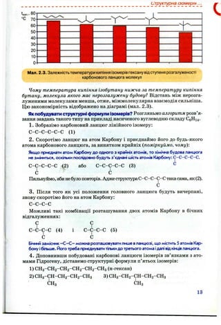 структурна ізомерія.
Мал. 2.3. Залежністьтемператури кипіння ізомерів гексану відступеня розгалуженості
карбонового ланцюга молекул
Чому температура кипіння ізобутану нижча за температуру кипіння
бутану, молекула якого має нерозгалужену будову? Відстань між нерозга-
луженими молекулами менша, отже, міжмолекулярна взаємодія сильніша.
Цю закономірність відображено на діаграмі (мал. 2.3).
Якпобудувати структурні формули ізомерів? Розгляньмо алгоритм розв’я­
зання завдань такого типу на прикладі насиченого вуглеводню складу СеНі4 .
1. Зобразімо карбоновий ланцюг лінійного ізомеру:
С -С -С -С -С -С (1)
2. Скоротімо ланцюг на атом Карбону і приєднаймо його до будь-якого
атома карбонового ланцюга, за винятком крайніх {поміркуймо, чому)'.
Якщо приєднати атом Карбону до одного з крайніх атомів, то хімічна будова ланцюга
не зміниться, оскільки послідовно будуть з'єднані шість атомів Карбону: С-С-С-С-С.
або С-С-С-С-С (3) ^С -С -С-С-С (2)
С
С -С-С-С-С
І
с
Пильнуймо, абинебулоповторів. Адже структураС-С-С-С-С такасама, як (2).
С
3. Після того як усі положення головного ланцюга будуть вичерпані,
знову скоротімо його на атом Карбону:
С-С-С-С
Можливі такі комбінації розташування двох атомів Карбону в бічних
відгалуженнях:
С
С-С-С-С
І
с
(4)
С
С-С-С-С
І
с
(5)
Бічнийзамісник —С—С - можна розташовуватилише вланцюзі, що містить 5 атомів Кар­
бону ібіт»ше. Його треба приєднуватитількидо третього атома ідалі відкінцівланцюга.
4. Доповнивши побудовані карбонові ланцюги ізомерів зв’язками з ато­
мами Гідрогену, дістанемо структурні формули п’ятьох ізомерів:
1) СН3 -СН2-СН2 -СН2-СН2 -СН3 (н-гексан)
2) СН3 -СН-СН2 -СН2 -СН3
СНя
3) СН3 -СН2 -СН-СН2 -СН3
СНз
13
 