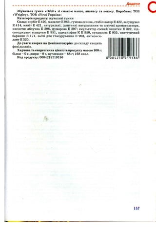 Додатки
Жувальна гумка «Orbit» зі смаком манго, ананасу та кокосу. Виробник: ТОВ
«Wrigley», ТОВ «Ріглі Україна»
Категорія продукту: жувальні гумки
Склад: сорбіт Е 420, мальтит Е 965, гумова основа, стабілізатор Е 422, загущувач
Е 414, маніт Е 421, натуральні, ідентичні натуральним та штучні ароматизатори,
кислоти: яблучна Е 296, фумарова Е 297; емульгатор соєвий лецитин Е 322, під-
солоджувач аспартам Е 951, ацесульфам-К Е 950, сукралоза Е 955, синтетичний
барвник Е 171, засіб для глазурування Е 903, антиокси­
дант Е 320.
До уваги хворих на фенілкетонурію: до складу входить
фенілаланін.
Харчова та енергетична цінність продукту масою 100 г:
білки - Ог, жири - Ог, вуглеводи - 6 8 г; 168 ккал.
Код продукту: 0004218219186 О 00421 8 21 91 8 6
с
т
 