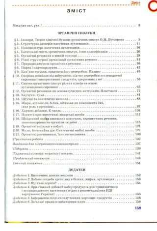 Зміст
З М І С Т
Вітаємо вас, у ч н і !.................................................................................................................... З
ОРГАНІЧНІ СПОЛУКИ
§ 1. Ізомери. Теорія хімічної будови органічних сполук О.М. Бутлерова 5
§2 . Структурна ізомерія насичених вуглеводнів............................................................11
§3 . Номенклатура насичених вуглеводнів....................................................................... 16
§4 . Багатоманітність органічних сполук, їхня класифікація..................................20
§ 5. Органічні речовини в живій природі......................................................................... 28
§ 6. Рівні структурної організації органічних речовин................................................31
§ 7. Природні джерела органічних речовин.....................................................................36
§ 8. Нафта і нафтопродукти...................................................................................................42
§ 9. Кам’яне вугілля, продукти його переробки. Паливо................................ 49
§ 10. Охорона довкілля від забруднень під час переробки вуглеводневої
сировини і використання продуктів, одержаних з н еї......................................... 58
§11. Синтез органічних сполук різних класів на основі
вуглеводневої сировини......................... 65
§ 12. Органічні речовини як основа сучасних матеріалів. Пластмаси.......................73
§ 13. Каучуки. Гума...................................................................................................................81
§ 14. Штучні та синтетичні волокна.....................................................................................88
§ 15. Жири, вуглеводи, білки, вітаміни як компоненти їжі,
їхня роль в організмі........................................................................................................97
§ 16. Харчові добавки. Е-числа............................................................................................ 104
§ 17. Поняття про синтетичні лікарські засоби.............................................................. 111
§ 18. Шкідливий вплив вживання алкоголю, наркотичних речовин,
тютюнокуріння на організм людини....................................................................... 115
§ 19. Органічні сполуки в побуті.......................................................................................... 121
§ 20. Мило, його мийна дія. Синтетичні мийні засоби................................................ 127
§21. Органічні розчинники, їхнє застосування.............................................................. 133
Практична р о б о т а ................................................................................................................. 137
Завдання для підсумкового сам оконт ролю ..................................................................... 137
П ідсум ки ......................................................................................................................................139
Тлумачний, словник термінів і понять.............................................................................. 141
Предметний покаж чик.......................................................................................................... 148
Іменний покаж чик................................................................................................................... 151
ДОДАТКИ
Додаток 7. Визначник деяких волокон............................................................................152
Додат ок 2. Добова потреба організму в білках, жирах, вуглеводах.........................153
Дода/потс 3. Що таке порція?.................................................................................................154
Додат ок 4. Орієнтовний добовий набір продуктів для працездатного
і непрацездатного населення (згідно з рекомендаціями НДІ
харчування України)................................................................................................... 155
Додаток 5. Інформація щодо складу деяких харчових продуктів........................... 156
Додаток 6. Загальні правила вибавляння плям..............................................................158
159
 
