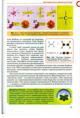 Багатоманітність органічних сполук
С
• н
Мал. 4.1. 1. Види електронних орбіталей. 2. Будова атома Карбону восновному і
збудженому* стані. 3. Атоми Карбону взбудженому стані виявляють валентність IV
Н н
>=<н н
1
Н - С = С - Н 2
J
Мал. 4.2. Структурні формули і
кулестержневі моделі молекул: 1 -
етилен (етен); 2 - ацетилен (етин)
атом Карбону не схильний ані втрачати,
ані приєднувати електрони. Тому Карбон
утворює переважно ковалентні (а не йон-
ні) зв’язки.
З курсу хімії основної школи ви вже
знаєте про здатність атомів Карбону
сполучатися в довгі ланцюги {яке явище
цим зумовлене? Зверніться за потреби до
таблиці 2.1). Окрім того, карбонові лан­
цюги можуть набувати найрізноманіт­
ніших форм - лінійних, розгалужених,
циклічних. Вивчаючи етилен (етен) і аце­
тилен (етин), ви дізналися про можливість '
існування кратних (подвійних і потрійних) зв’язків між атомами Карбону
(мал. 4.2). Тобто властивість атомів цього хімічного елемента сполітчатися у
вигадливі, часом химерні конструкції є однією з причин розмаїття органіч­
них речовин.
Унаслідок безлічі хімічних перетворень з вуглеводнів утворюються най­
різноманітніші органічні сползоси. Це зазначав ще К. Шорлеммер (мал. 4.3,1):
«Органічна хімія - це хімія вуглеводнів і їхніх похідних, тобто продуктів
реакцій, що супроводжуються заміною атомів Гідрогену на інші атоми або
групи атомів». Тож дуже слушним є зауваження Д.І. Менделєєва (мал. 4.3, 2):
«... у жодного з елементів здатність до ускладнення не розвинута такою мі­
рою, як у Карбону».
Дізнайтеся більше... Атоми Карбону здатні утворювати
зв’язки чи не з усіма хімічними елементами, що зумовило
появу окремої галузі органічної хімії, пов’язаної з дослі­
дженням гетероциклічних і елементоорганічних сполук.
Світовою науковою спільнотою визнано велике теоре­
тичне І практичне значення досліджень учених Інституту
органічної хімії НАН України в галузі гетероциклічних,
фосфоро-, флуоро- і сульфуроорганічних сполук.
21
 