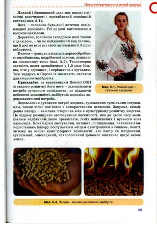 Органічні речовини в живій природі
Лляний і бавовняний одяг має високі гігі­
єнічні властивості і привабливий зовнішній
вигляд (мал. 5.1).
Вата - складова будь-якої аптечки невід­
кладної допомоги. Усі ці речі виготовлено з
волокон целюлози.
Деревина, головною складовою якої також
є целюлоза, - чи не найдавніший вид палива,
що й досі не втратив своєї актуальності й при­
вабливості.
Пелети - гранули з відходів деревообробно­
го виробництва, подрібненої соломи, лушпин­
ня соняшнику тошіо (мал. 5.2). Теплотворна
здатність пелет щонайменше у 1,5 раза біль­
ша, ніж у деревини, і порівнянна з вугіллям.
Тож недарма в Європі їх вважають паливом
для сталого майбуття.
Пригадайте: за визначенням Комісії ООН
зі сталого розвитку його мета - задовольняти
потреби сучасного суспільства, не піддаючи
небезпеці можливість майбутніх поколінь за­
довольняти свої потреби.
Задоволення духовних потреб людини, зумовлених суспільним існуван­
ням, також тісно пов’язане з використанням целюлози. Зокрема, винай­
дення паперу - важлива історична віха в культурному розвитку людства.
Це відразу розширило застосування писемності, яка до цього часу зали­
шалася надбанням лише правителів, їхніх наближених і вузького кола
науковців. Хоча наразі листування, читання, спілкування, навчання з ви­
користанням паперу поступається місцем електронним книжкам, пошті,
зв’язку на основі комп’ютерних технологій, але папір як історичний,
суспільний, мистецький, технологічний феномен викликає щире захоп­
лення.
С
Мал. 5.1. Лляний одяг -
гігієнічно й красиво
' ' " і . '
Мал. 5.2. Пелети - паливо для сталого майбуття
29
 