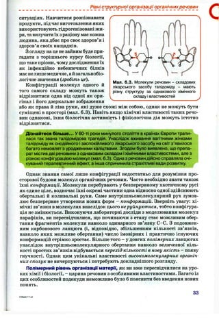 Рівні структурної організації органічних речовин
Мал. 6.3. Молекули речовин - складових
лікарського засобу талідоміду - мають
різну структуру за однакового хімічного
складу і властивостей
ситуаціях. Навчитися розпізнавати
продукти, під час виготовлення яких
використовують гідрогенізовані жи­
ри, тавилучати їх з раціону має кожна
людина, яка дбає про своє здоров’я і
здоров’я своїх нащадків.
Зогляду на це не зайвим буде при­
гадати з торішнього курсу біології,
що таке пріони, чому дослідження їх
як інфекційно небезпечних білків
має нелише медичне,айзагальнобіо-
логічне значення (зробіть це).
Конфігурації молекул одного й
того самого складу можуть також
відрізнятися одна від одної як ори­
гінал і його дзеркальне зображення ^
або як права й ліва руки, які дуже схожі між собою, однак не можуть бути
суміщені в просторі (мал. 6.3). Навіть якщо хімічні властивості таких речо­
вин однакові, їхня біологічна активність і фізіологічна дія можуть істотно
відрізнятися.
Дізнайтеся більше... У 60-ті роки минулого століття в країнах Європи трапи­
лася так звана талідомідова трагедія. Унаслідок вживання вагітними жінками
талідоміду як снодійного і заспокійливого лікарського засобу на світ з’явилося
багато немовлят з уродженими каліцтвами. Згодом було виявлено, що препа­
рат містив дві речовини з однаковим складом іхімічними властивостями, але з
різною конфігурацією молекул (мал. 6.3). Одна з речовин дійсно справляла очі­
куваний терапевтичний ефект, а інша спричинила страхітливі вади розвитку.
. і
Однак знання самої лише конфігурації недостатньо для розуміння про­
сторової будови молекул органічних речовин. Часто необхідно знати також
їхні конформації. Молекули перебувають у безперервному хаотичному русі
як єдине ціле, водночас їхні окремі частини одна відносно одної здійснюють
обертальні й коливальні рухи. Саме внутрішньомолекулярний рух зумов­
лює безперервне утворення нових форм - конформацій. Зверніть увагу: хі­
мічні зв’язки в молекулах внаслідок цього неруйнуються, тобто конфігура­
ція не змінюється. Виконуючи лабораторні досліди з моделювання молекул
парафінів, ви пересвідчилися, що починаючи з етану стає можливим обер­
тання фрагментів молекули навколо одинарного зв’язку С-С. З подовжен­
ням карбонового ланцюга (і, відповідно, збільшенням кількості зв’язків,
навколо яких можливе обертання) число імовірних і практично існуючих
конформацій стрімко зростає. Більше того - у довгих полімерних ланцюгах
унаслідок внутрішньомолекулярного обертання навколо величезної кіль­
кості простих зв’язків відбувається перехід кількості в нову якість - появу
гнучкості. Однак цим унікальні властивості високомолекулярних органіч­
них сполук не вичерпуються і потребують докладнішого розгляду.
Полімерний рівень організації матерГґ, як ви вже пересвідчилися на уро­
ках хімії і біології, - царина речовин з особливими властивостями. Багато із
цих особливостей подекуди неможливо було б пояснити без введення нових
понять.
33
 