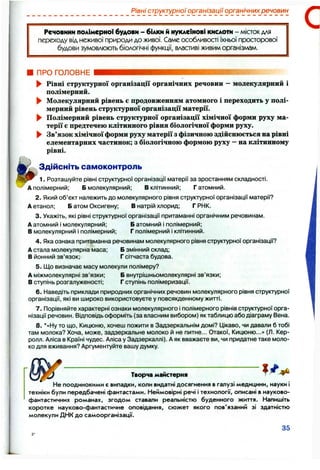 Рівні структурної організації органічних речовин
Речовини полімерно! будови - білки й нуклеїнові кислоти - місток для
переходу від неживої природи до живої. Саме особливості їхньої просторової
будови зумовлюють біологічні функції, властиві живим організмам.
ПРО ГОЛОВНЕ
► Рівні структурної організації органічних речовин - молекулярний і
полімерний.
► Молекулярний рівень є продовженням атомного і переходить у полі­
мерний рівень структурної організації матерії.
► Полімерний рівень структурної організації хімічної форми руху ма­
терії є предтечею клітинного рівня біологічної форми руху.
► Зв’язок хімічної форми рухуматеріїз фізичною здійснюється на рівні
елементарних частинок; з біологічною формою руху —на клітинному
рівні.
Здійсніть самоконтроль
1. Розташуйте рівні структурної організації матерії за зростанням складності.
А полімерний; Б молекулярний; В клітинний; Г атомний.
2. Який об’єкт належить до молекулярного рівня структурної організації матерії?
А етанол; Б атом Оксигену; В натрій хлорид; Г РНК.
3. Укажіть, які рівні структурної організації притаманні органічним речовинам.
А атомний і молекулярний; Б атомний і полімерний;
В молекулярний і полімерний; Г полімерний і клітинний.
4. Яка ознака притаманна речовинам молекулярного рівня структурної організації?
А стала молекулярна маса; Б змінний склад;
В йонний зв’язок; Г сітчаста будова.
5. Що визначає масу молекули полімеру?
А міжмолекулярні зв’язки; Б внутрішньомолекулярні зв’язки;
В ступінь розгалуженості; Г ступінь полімеризації.
6 . Наведіть приклади природних органічних речовин молекулярного рівня структурної
організації, які ви широко використовуєте у повсякденному житті.
7. Порівняйте характерні ознаки молекулярного і полімерного рівнів структурної орга­
нізації речовин. Відповідь оформіть (за власним вибором) як таблицю або діаграму Вена.
8 . *«Ну то що, Кицюню, хочеш пожити в Задзеркальнім домі? ІДікаво, чи давали б тобі
там молока? Хоча, може, задзеркальне молоко й не питне... Отакої, Кицюню...» (Л. Кер-
ролл. Аліса в Країні чудес. Аліса у Задзеркаллі). А як вважаєте ви, чи придатне таке моло­
ко для вживання? Аргументуйте вашу думку.
1 / ^Творча майстерня ^
Не поодинокими є випадки, коли видатні досягнення в галузі медицини, науки і
техніки були передбачені фантастами. Неймовірні речі і технології, описані в науково-
фантастичних романах, згодом ставали реальністю буденного життя. Напишіть
коротке науково-фантастичне оповідання, сюжет якого пов'язаний зі здатністю
молекули ДНК до самоорганізації.
35
 