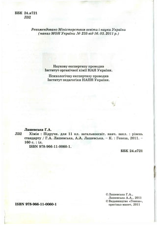 ББК 24.Я721
Л32
Рекомендовано Міністерством освіти і науки України
( наказ МОН України М 235 від 16. 03. 2011р.)
Наукову експертизу проводив
Інститут органічної хімії НАН України.
Психологічну експертизу проводив
Інститут педагогіки НАПН України.
Лашевська Г.А.
Л32 Хімія : Підручн. для 11 кл. загальноосвіт. навч. закл. : рівень
стандарту / Г.А. Лашевська, А.А. Лашевська. - К. : Генеза, 2011. -
160 с. : іл.
ISBN 978-966-11-0060-1.
ББК 24.Я721
©Лашевська Г.А.,
Лашевська А.А., 2011
©Видавництво «Генеза»,
ISBN 978-966-11-0060-1 оригінал-макет, 2 0 1 1
 