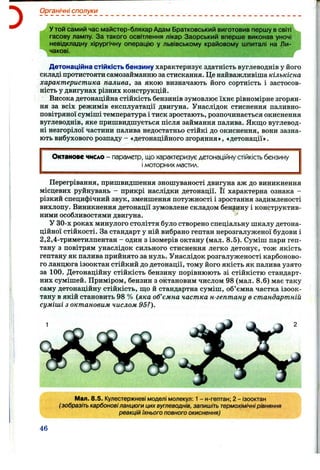 Органічні сполуки
У той самий час майстер-бляхар Адам Братковський виготовив першу всвіті
гасову лампу. За такого освітлення лікар Заорський вперше виконав уночі
невідкладну хірургічну операцію у львівському крайовому шпиталі на Ли­
чакові.
Детонаційна стійкість бензину характеризує здатність вуглеводнів у його
складі протистояти самозайманню за стискання. Це найважливіша кількісна
характеристика палива, за якою визначають його сортність і застосов­
ність у двигунах різних конструкцій.
Висока детонаційна стійкість бензинів зумовлює їхнє рівномірне згорян­
ня за всіх режимів експлуатації двигуна. Унаслідок стиснення паливно-
повітряної суміші температура і тиск зростають, розпочинається окиснення
вуглеводнів, яке пришвидшується після займання палива. Якш;о вуглевод­
ні незгорілої частини палива недостатньо стійкі до окиснення, вони зазна­
ють вибухового розпаду - «детонаційногозгоряння», «детонації».
Октанове число - параметр, що характеризує детонаційну стійкість бензину
і моторних Аластил.
Перегрівання, пришвидшення зношуваності двигуна аж до виникнення
місцевих руйнувань - прикрі наслідки детонації. Її характерна ознака -
різкий специфічний звук, зменшення потужності і зростання задимленості
вихлопу. Виникнення детонації зумовлене складом бензину і конструктив­
ними особливостями двигуна. ’
У 30-х роках минулого століття було створено спеціальну шкалу детона­
ційної стійкості. За стандарт у ній вибрано гептан нерозгалуженої будови і
2,2,4-триметилпентан - один з ізомерів октану (мал. 8.5). Суміш пари геп­
тану з повітрям унаслідок сильного стиснення легко детонує, тож якість
гептану як палива прийнято за нуль. Унаслідок розгалуженості карбоново­
го ланцюга ізооктан стійкий до детонації, тому його якість як палива узято
за 100. Детонаційну стійкість бензину порівнюють зі стійкістю стандарт­
них сумішей. Приміром, бензин з октановим числом 98 (мал. 8 .6 ) має таку
саму детонаційну стійкість, що й стандартна суміш, об’ємна частка ізоок­
тану в якій становить 98 % (яка об’ємна частка н-гептану в стандартній
суміші з октановим числом 95?).
Мал. 8.5. Кулестержневі моделі молекул: 1- н-гептан; 2 - ізооктан
(зобразіть карбоновіланцюги цихвуглеводнів, запишіть термохімічнірівняння
реакцій їхнього повного окиснення)
46
 