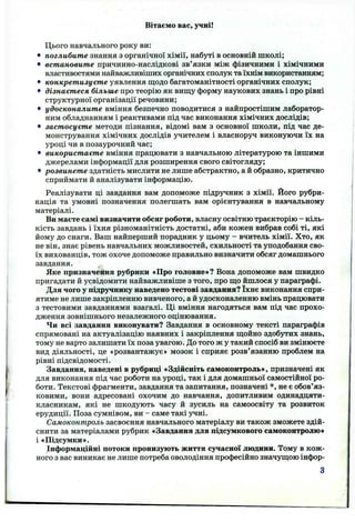 Вітаємо вас, учні!
Цього навчального року ви:
• поглибите знання з органічної хімії, набуті в основнії! школі;
• встановите причинно-наслідкові зв’язки між фізичними і хімічними
властивостями найважливіших органічних сполук та їхнім використанням;
• конкретизуєте уявлення щодо багатоманітності органічних сполук;
• дізнаєтеся більше про теорію як виш;у форму наукових знань і про рівні
структурної організації речовини;
• удосконалите вміння безпечно поводитися з найпростішим лаборатор­
ним обладнанням і реактивами під час виконання хімічних дослідів;
• застосуєте методи пізнання, відомі вам з основної школи, під час де­
монстрування хімічних дослідів учителем і власноруч виконуючи їх на
уроці чи в позаурочний час;
• використаєте вміння працювати з навчальною літературою та іншими
джерелами інформації для розширення свого світогляду;
• розвинете здатність мислити не лише абстрактно, а й образно, критично
сприймати й аналізувати інформацію.
Реалізувати ці завдання вам допоможе підручник з хімії. Його рубри­
кація та умовні позначення полегшать вам орієнтування в навчальному
матеріалі.
Ви маєте самі визначити обсяг роботи, власну освітню траєкторію - кіль­
кість завдань і їхня різноманітність достатні, аби кожен вибрав собі ті, які
йому до снаги. Ваш найперший порадник у цьому - вчитель хімії. Хто, як
не він, знає рівень навчальних можливостей, схильності та уподобання сво­
їх вихованців, тож охоче допоможе правильно визначити обсяг домашнього
завдання.
Яке призначення рубрики «Про головне»? Вона допоможе вам швидко
пригадати й усвідомити найважливіше з того, про що йшлося у параграфі.
Для чого у підручнику наведено тестові завдання? їхнє виконання спри­
ятиме не лише закріпленню вивченого, а й удосконаленню вмінь працювати
з тестовими завданнями взагалі. Ці вміння нагодяться вам під час прохо­
дження зовнішнього незалежного оцінювання.
Чи всі завдання виконувати? Завдання в основному тексті параграфів
спрямовані на актуалізацію наявних і закріплення щойно здобутих знань,
тому не варто залишати їх поза увагою. До того ж у такий спосіб ви змінюєте
вид діяльності, це «розвантажує» мозок і сприяє розв’язанню проблем на
рівні підсвідомості.
Завдання, наведені в рубриці «Здійсніть самоконтроль», призначені як
для виконання під час роботи на уроці, так і для домашньої самостійної ро­
боти. Текстові фрагменти, завдання та запитання, позначені *, не є обов’яз­
ковими, вони адресовані охочим до навчання, допитливим одинадцяти-
класникам, які не шкодують часу й зусиль на самоосвіту та розвиток
ерудиції. Поза сумнівом, ви - саме такі учні.
Самоконтроль засвоєння навчального матеріалу ви також зможете здій­
снити за матеріалами рубрик «Завдання для підсумкового самоконтролю»
і «Підсумки».
Інформаційні потоки пронизують життя сучасної людини. Тому в кож­
ного з вас виникає не лише потреба оволодіння професійно значущою інфор-
3
 