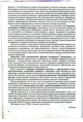нацією, a й необхідність пошуку відповідей на життєво важливі питання,
визначення власного ставлення до проблеми. Ви вдосконалюватимете вмін­
ня сприймати альтернативні точки зору й висловлювати обґрунтовані аргу­
менти за й проти кожної з них. Також ви зможете застосувати набуті знання
та вміння для пошуку помилок в одержуваній інформації, внесення пропо­
зицій пііодо їхнього виправлення. Ви знаходитимете необхідну інформацію
в різних джерелах, систематизуватимете запропоновану або самостійно пі­
дібрану інформацію за певними ознаками. До того ж вам доведеться пере­
водити зорову інформацію у словесну знакову систему й навпаки.
Ці уміння неодмінно стануть вам у пригоді під час роботи над завдання­
ми рубрики «Творча майстерня». Зрозуміло, ш;о всі їх виконати навряд чи
можливо та й недоцільно. Вибирайте з-поміж них ті, щ;о вам до душі та сна­
ги, залучайте до співпраці однокласників, друзів, молодших школярів,
членів родини, радьтеся з учителями. Цей вид роботи відкриє вам обрії для
самовираження як унікальної творчої особистості. У такий спосіб ви зможе­
те осягнути різноманітність способів пізнання навколишнього світу та його
красу, усвідомити необхідність вивчення основ хімічної науки незалежно
від вибраного профілю навчання і майбутньої професії.
Навчальна робота з підручником зорієнтована на формування вашої ком­
петентності й розвиток ініціативи. Зауважимо, що нові слова, зокрема ін­
шомовного походження, які траплятимуться в тексті, запам’ятовувати
необов’язково. На цих прикладах ви лише розвинете вміння використовува­
ти довідковий апарат підручника, який правитиме за модель різноманітних
джерел інформації.
Підручник хімії виконуватиме функції своєрідного «тренажера», на
якому ви зможете вправлятися у сприйнятті та обробці інформації різного
формату - алгоритмічних приписів, табличних даних, графіків, діаграм,
схем, малюнків тош;о. Вироблення навичок сприймати інформацію й, після
належної обробки, застосовувати у практичній діяльності забезпечить зро­
стання вашої інформаційної компетентності.
Зміст, відомості з рубрики «Дізнайтеся більше...», предметний та імен­
ний покажчики, тлумачний словничок, «Додатки» тощо допоможуть вам
ефективно використовувати підручник як джерело знань, розширити еру­
дицію. Не оминайте своєю увагою портрети науковців і біографічні довідки
про них. Адже доробок кожного із цих учених став цеглиною у грандіозній
будівлі сучасної науки, фундаментом розвитку високих технологій.
Хімія приваблива ще й тим, що її положення й висновки часто можна
перевірити, здійснюючи хімічні досліди, у підручнику є необхідні інструк­
ції до виконання лабораторних дослідів і практичної роботи. Неухильно до­
тримуйтесь правил техніки безпеки! Це важливо не тільки під час виконан­
ня навчальних дослідів, але й у повсякденному житті.
Жоден підручник не в змозі задовольнити потребу допитливого учня у пі­
знанні. Використовуйте для самоосвіти найрізноманітніші джерела інформації
(додаткову літературу, Інтернет, повідомлення ЗМІ). Вчіться критично сприй­
мати інформацію, перевіряти й осмислювати її. Виробляйте власне ставлення
до неї, аргументуйте свою позицію. Це допоможе вам стати успішними, компе­
тентними особистостями, справжніми громадянами і патріотами України.
Ми віримо у вас, УЧНІ, і зичимо вам успіху.
Автори
 