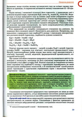 Охорона довкілля
Зауважмо: якщо ступінь впливу вуглекислого газу на клімат умовно при­
йняти за одиницю, то парникова активність метану становитиме 21-23 оди­
ниці.
Окрім метану і незначної кількості його гомологів, у природному газі є
домішки водяної пари, сірководню H2S, азоту N2 , водню Н2 , гелію Не. Водя­
на пара в складі природного газу за певних умов може утворювати гідрати
або конденсуватися в звивинах трубопроводу. У вологому середовищі сірко­
водень (який хімічний характер цієї леткої сполуки Сульфуру з Гідроге­
ном?) спричиняє корозію металевого газового обладнання. Унаслідок коро­
зії можливі прориви газопроводів, що часто супроводжуються вибухами,
руйнуваннями і людськими жертвами.
Тож природний газ потребує попереднього очищення від домішок. Це
підвищує його споживчі якості і безпечність для довкілля. Наприклад, для
видалення з природного газу карбон(ІУ) оксиду і сірководню використову­
ють розчини натрій гідроксиду, карбонатів лужних елементів:
H2S + NaOH = NaHS + HgO
H2S + 2NaOH = Na2S + 2H2O
CO2 + 2NaOH = Na2C03 + HgO
NagCOg + H2S = NaHS + NaHCOg
Хімічні відходи цього процесу - натрій сульфід Na2S і натрій гідроген-
сульфід NaHS - сировина для хімічної, текстильної промисловості тощо.
Натрій гідрогенкарбонат (добре відому вам питну соду) використовують у
хімічній, харчовій, легкій, медичній, фармацевтичній промисловості, ко­
льоровій металургії.
Ще одним способом очищення природного газу від незначного вмісту сір­
ководню є технологія, заснована на його хімічному перетворенні на мало­
розчинний у воді цинк сульфід ZnS. Новітні підходи до очищення вуглевод­
невої сировини від карбон(ІУ) оксиду і сірководню передбачають не лише
використання мембранних технологій, а й плазмохімічний^ спосіб розкла­
дання сірководню з одночасним отриманням сірки і екологічно чистого
енергоносія - водню.
Дізнайтеся більше... Мембранні технології - авангардний напрям розвитку
науки й техніки XXI століття, полягає в розділенні суміші за рахунок відміннос­
ті тиску на зовнішній і внутрішній поверхнях порожнистоволоконної мембра­
ни. Гази, «швидко» проникаючи крізь полімерну мембрану (наприклад, Нг,
СО2 , О2 , водяна пара, вищі вуглеводні), надходять всередину волокон і ви­
ходять з мембранного картриджа через один з вихідних патрубків. Гази, що
«повільно» проникають крізь мембрану (наприклад, СО, N2 , СН4 ), виходять з
мембранного модуля через інший вихідний патрубок.
Спалювання неочищеного природного газу призводить не лише до поси­
лення парникового ефекту, а й до виникнення кислотних дощів (пригадай­
те за малюнком 10.2 причини й наслідки цього екологічного лиха).
Супутній нафтовий газ як енергоносій і сировину для органічного синтезу
використовують не повного мірою. Спалювання у факелах призводить до
значних викидів забруднюючих речовин і погіршення екологічної ситуації
низькотемпературній плазмі - йонізованому газі.
59
 