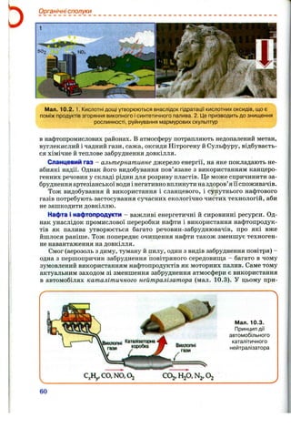 Органічні сполуки
Мал. 10.2.1. Кислотні дощі утворюються внаслідок гідратації кислотних оксидів, що є
поміж продуктів згоряння викопного ісинтетичного палива. 2. Це призводить до знищення
рослинності, руйнування мармурових скульптур
в нафтопромислових районах. В атмосферу потрапляють недопалений метан,
вуглекислий і чадний гази, сажа, оксиди Нітрогену й Сульфуру, відбуваєть­
ся хімічне й теплове забруднення довкілля.
Сланцевий res - альтернативне джерело енергії, на яке покладають не­
абиякі надії. Однак його видобування пов’язане з використанням канцеро­
генних речовин у складі рідин для розриву пластів. Це може спричинити за­
бруднення артезіанської води і негативно вплинути наздоров’яїї споживачів.
Тож видобування й використання і сланцевого, і супутнього нафтового
газів потребують застосування сучасних екологічно чистих технологій, аби
не зашкодити довкіллю.
Нафта і мафтопрсщукти - важливі енергетичні й сировинні ресурси. Од­
нак унаслідок промислової переробки нафти і використання нафтопродук­
тів як палива утворюється багато речовин-забруднювачів, про які вже
йшлося раніше. Тож попереднє очиш;ення нафти також зменшує техноген­
не навантаження на довкілля.
Смог (аерозоль з диму, туману й пилу, один з видів забруднення повітря) -
одна з першопричин забруднення повітряного середовиш;а - багато в чому
зумовлений використанням нафтопродуктів як моторних палив. Саме тому
актуальним заходом зі зменшення забруднення атмосфери є використання
в автомобілях каталітичного нейтралізатора (мал. 10.3). У цьому при-
Мал. 10.3.
Принцип дії
автомобільного
каталітичного
нейтралізатора
60
 