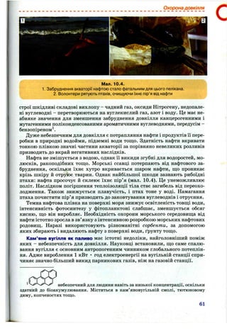 Охорона довкілля
С
Мал. 10.4.
1. Забруднення акваторії нафтою стало фатальним для цього пелікана.
2. Волонтери рятують птахів, очищуючи їхнє пір'я від нафти
строї шкідливі складові вихлопу - чадний газ, оксиди Нітрогену, недопале­
ні вуглеводні - перетворюються на вуглекислий газ, азот і воду. Це має не­
абияке значення для зменшення забруднення довкілля канцерогенними і
мутагенними поліконденсованими ароматичними вуглеводнями, передусім -
бензопіреном^.
Дуже небезпечним для довкілля є потрапляння нафти і продуктів ії пере­
робки в природні водойми, підземні води тош;о. Здатність нафти вкривати
тонкою плівкою значні частини акваторії за порівняно невеликих розливів
призводить до вкрай негативних наслідків.
Нафта не змішується з водою, однак її викиди згубні для водоростей, мо­
люсків, ракоподібних ТОШ.О. Морські ссавці потерпають від нафтового за­
бруднення, оскільки їхнє хутро вкривається шаром нафти, ш;о проникає
крізь шкіру й отруює тварин. Однак найбільшої шкоди зазнають рибоїдні
птахи: нафта просочує й склеює їхнє пір’я (мал. 10.4). Це унеможливлює
політ. Наслідком погіршення теплоізоляції тіла стає загибель від переохо­
лодження. Також знижується плавучість, і птах тоне у воді. Намагання
птаха почистити пір’я призводить до заковтування вуглеводнів і отруєння.
Темна нафтова плівка на поверхні моря знижує освітленість товш;і води,
інтенсивність фотосинтезу у фітопланктоні слабшає, зменшується обсяг
кисню, ш;о він виробляє. Необхідність охорони морського середовиш;а від
нафти істотно зросла в зв’язку з інтенсивною розробкою морських нафтових
родовиш;. Наразі використовують різноманітні сорбенти, за допомогою
яких збирають і видаляють нафту з поверхні води, ґрунту тош;о.
Кам’яне вугілля як паливо має істотні недоліки, найголовніший поміж
яких - небезпечність для довкілля. Науковці встановили, щ;о саме спалю­
вання вугілля є основним антропогенним чинником глобального потеплін­
ня. Адже вироблення 1 кВт • год електроенергії на вугільній станції спри­
чиняє значно більший викид парникових газів, ніж на газовій станції.
І! .............
небезпечний для людини навіть за низької концентрації, оскільки
здатний до біоакумулювання. Міститься в кам’яновугільній смолі, тютюновому
диму, копченостях тощо.
61
 