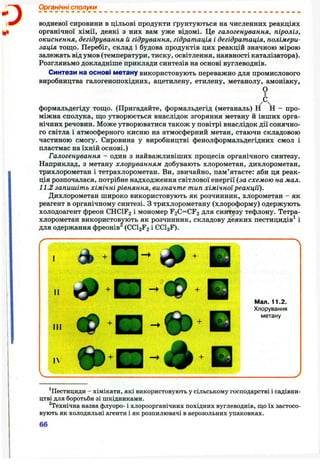 о
Органічні сполуки
водневої сировини в цільові продукти ґрунтуються на численних реакціях
органічної хімії, деякі з них вам уже відомі. Це галогенування, піроліз,
окиснення, дегідрування й гідрування, гідратація і дегідратація, полімери­
зація тощо. Перебіг, склад і будова продуктів цих реакцій значною мірою
залежать від умов (температури, тиску, освітлення, наявності каталізатора).
Розгляньмо докладніше приклади синтезів на основі вуглеводнів.
Синтези на основі метану використовують переважно для промислового
виробництва галогенопохідних, ацетилену, етилену, метанолу, амоніаку,
Іформальдегіду тощо. (Пригадайте, формальдегід (метаналь) Н Н - про­
міжна сполука, що утворюється внаслідок згоряння метану й інших орга­
нічних речовин. Може утворюватися також у повітрі внаслідок дії сонячно­
го світла і атмосферного кисню на атмосферний метан, стаючи складовою
частиною смогу. Сировина у виробництві фенолформальдегідних смол і
пластмас на їхній основі.)
Галогенування - один з найважливіших процесів органічного синтезу.
Наприклад, з метану хлоруванням добувають хлорометан, дихлорометан,
трихлорометан і тетрахлорометан. Ви, звичайно, пам’ятаєте: аби ця реак­
ція розпочалася, потрібне надходження світлової енергії (за схемою на мал.
11.2 запишіть хімічні рівняння, визначте тип хімічноїреакції).
Дихлорометан широко використовують як розчинник, хлорометан - як
реагент в органічному синтезі. З трихлорометану (хлороформу) одержують
холодоагент фреон CHCIF2 і мономер F2C=CF2 для синтезу тефлону. Тетра­
хлорометан використовують як розчинник, складову деяких пестицидів^ і
для одержання фреонів (CCI2F2 і CCI3 F).
Іі
I I I
IN
Мал. 11.2.
Хлорування
метану
^Пестициди - хімікати, які використовують у сільському господарстві і садівни­
цтві для боротьби зі шкідниками.
^Технічна назва флуоро- і хлороорганічних похідних вуглеводнів, що їх застосо­
вують як холодильні агенти і як розпилювачі в аерозольних упаковках.
66
 