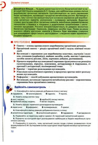 Органічні сполуки
Дізнайтеся більше... На думку директора Інституту біоорганічної хімії та на­
фтохімії НАН України академіка В.П. Кухара, уже найближчими роками хімічне
виробництво органічних матеріалів ґрунтуватиметься на трьох сировинних
базах: вуглеводнях, вуглеводах і продуктах метаболізму рослин. Вуглеводні з
нафти, газу і синтез-газ залишатимуться основною сировиною для виробни­
цтва органічних хімікатів, розчинників і полімерних матеріалів. Водночас
стрімко зростатиме обсяг органічних хімікатів, вироблених ферментативною
технологією з біомаси в поєднанні з додатковими каталітичними і синте­
тичними процесами. Рослини використовуватимуть як джерело екологічно
безпечних пестицидів і барвників, лікарських засобів тощо. Поява на ринку
значного обсягу доступних хімікатів з біомаси буде важливим стимулом
для розширення сфери їхнього застосування І створення нових проміжних і
кінцевих продуктів.
ПРО ГОЛОВНЕ
► Синтез - основа промислового виробництва органічних речовин.
► Органічний синтез —розділ органічної хімії і галузь хімічної техно­
логії.
► Вуглеводні є сировиною для виробництва пластмас, каучуків і воло­
кон, сечовини (карбаміду), мийних засобів, клеїв, мастил і присадок,
засобів захисту рослин, ліків, харчових добавок, розчинників.
^ Процеси переробки вуглеводневої сировини ґрунтуються на реакціях
галогенування, піролізу, окиснення, дегідрування й гідрування, гі­
дратації і дегідратації, полімеризації тощо.
► Крекінг —термічне розкладання вуглеводнів.
^ Унаслідок каталітичного крекінгу в продуктах зростає вміст розгалу­
жених вуглеводнів.
^ Риформінг —спосіб добування ароматичних вуглеводнів.
► Вуглеводні, вуглеводи і продукти метаболізму рослин - перспективна
сировинна база органічного синтезу.
Здійсніть самоконтроль
1. Класифікуйте хімічну реакцію добування етину з метану:
А гідрування; Б галогенування; В гідроліз; Г піроліз.
2. Укажіть склад синтез-газу:
А азот і кисень; Б карбон(І/) оксид і метан;
В карбон(И) оксид і водень; Г метан і водень.
3. Укажіть процес термічного розкладання вуглеводнів:
А перегонка; Б риформінг; В полімеризація; Г крекінг
4. Класифікуйте хімічну реакцію добування етанолу з етену:
А каталітична гідратація; Б каталітичний крекінг; В гідрування; Гдегідрування.
5. Порівняйте: а) перегонку нафти і крекінг; б) термічний І каталітичний крекінг
6 . Позначте на контурній карті розташування найбільших в Україні виробництв орга­
нічного синтезу.
7. Поміркуйте й поясніть, чому органічний синтез почав стрімко розвиватися після
формулювання О.М. Бутлеровим основ структурної теорії будови молекул органічних ре­
човин.
72
 