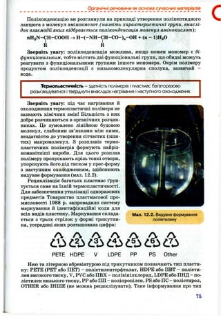 Органічні речовини як основа сучасних матеріалів
Поліконденсацію ви розглянули на прикладі утворення полінептидного
ланцюга з молекул амінокислот ( назвіть характеристичні групи, внаслі­
док взаємоділ яких відбувається поліконденсація молекул амінокислот):
nHgN-CH-COOH
^ І
R
с
Зверніть увагу: поліконденсація можлива, якщо кожен мономер є бі-
функціональним, тобто містить дві функціональні групи, що обидві можуть
реагувати з функціональними групами іншого мономера. Окрім полімеру
продуктом поліконденсації є низькомолекулярна сполука, зазвичай -
вода.
Термопластичність - здатність полімерів і пластмас багаторазово
розм’якшуватися і тверднути внаслідок нагрівання і наст/пного охолодження.
Зверніть увагу: під час нагрівання й
охолодження термопластичні полімери не
зазнають хімічних змін! Більшість з них
добре розчиняються в органічних розчин­
никах. Це зумовлено лінійною будовою
молекул, слабкими зв’язками між ними,
нездатністю до утворення сітчастих (зши­
тих) макромолекул. З розплавів термо­
пластичних полімерів формують найріз­
номанітніші вироби. Для цього розплав
полімеру пропускають крізь тонкі отвори,
упорскують його під тиском у прес-форму
з наступним охолодженням, здійснюють
видувне формування (мал. 1 2 .2 ).
Рециклізація багатьох пластмас ґрун­
тується саме на їхній термопластичності.
Для забезпечення утилізації одноразових
предметів Товариство пластмасової про­
мисловості 1988 р. запровадило систему
маркування й ідентифікаційні коди для
всіх видів пластику. Маркування склада­
ється з трьох стрілок у формі трикутни­
ка, усередині яких розташована цифра:
Мал. 12.2. Видувне формування
поліетилену
^ CS O ' O ' О
о а з t o
PETE HOPE V LDPE PP PS Other
Нею та літерною абревіатурою під трикутником позначають тип пласти­
ку: PETE (PET або ПЕТ) - поліетилентерфталат, HDPE або ПВТ - поліети­
лен високого тиску, V, PVC або ПВХ - полівінілхлорид, LDPE або ПНД - по­
ліетилен низького тиску, РР або ПП - поліпропілен, PS або ПС - полістирол,
OTHER або ІНШЕ (не можна рециклізувати). Таке інформування про тип
75
 