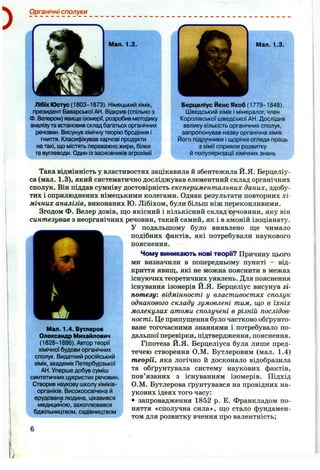 Органічні сполуки
ґ -------
Мал. 1.2.
Лібіх Юстус (1803-1873). Німецький хімік,
президент БаварськоїАН. Відкрив (спільно з
Ф. Велером) явище Ізомерії, розробив методику
аналізута встановив складбагатьох органічних
речовин. Висунув хімічнутеорію бродіння і
гниття. Класифікувавхарчові продукти
на такі, що містять переважно жири, білки
та вуглеводи. Один із засновників агрохімії
Мал. 1.3.
Берцеліус Йєнс Якоб (1779-1848).
Шведський хімік і мінералог, член
Королівської шведської АН. Дослідив
велику кількість органічних сполук,
^запропонував назву органічна хімія.
Його підручники і щорічні огляди праць
з хімії сприяли розвитку
й популяризації хімічних знань
Така відмінність у властивостях зацікавила й збентежила Й.Я. Берцеліу-
са (мал. 1.3), який систематично досліджував елементний склад органічних
сполук. Він піддав сумніву достовірність експериментальних даних, здобу­
тих і оприлюднених німецькими колегами. Однак результати повторних хі­
мічних аналізів, виконаних Ю. Лібіхом, були більш ніж переконливими.
Згодом Ф. Велер довів, що якісний і кількісний склад сечовини, яку він
синтезував з неорганічних речовин, такий самий, як і в амоній ізоціанату.
У подальшому було виявлено ще чимало
подібних фактів, які потребували наукового
пояснення.
Чому виникають нові теорії? Причину цього
ми визначили в попередньому пункті - від­
криття явищ, які не можна пояснити в межах
існуючих теоретичних уявлень. Для пояснення
існування ізомерів Й.Я. Берцеліус висунув гі­
потезу: відмінності у властивостях сполук
однакового складу зумовлені тим, що в їхніх
молекулах атоми сполучені в різній послідов­
ності. Це припущення було частково обґрунто­
ване тогочасними знаннями і потребувало по­
дальшої перевірки, підтвердження, пояснення.
Гіпотеза Й.Я. Берцеліуса була лише пред­
течею створення О.М. Бутлеровим (мал. 1.4)
теорїі, яка логічно й досконало відобразила
та обґрунтувала систему наукових фактів,
пов’язаних з існуванням ізомерів. Підхід
О.М. Бутлерова ґрунтувався на провідних на­
укових ідеях того часу:
• запровадження 1852 р. Е. Франкладом по­
няття «сполучна сила», що стало фундамен­
том для розвитку вчення про валентність;
Мал. 1.4. Бутлеров
Олександр Михайлович
(1828-1886). Автор теорії
хімічної будови органічних
сполук. Видатний російський
хімік, академік Петербурзької
АН. Уперше добув суміш
синтетичних цукристих речовин.
Створив наукову школу хіміків-
органіків. Високоосвічена й
ерудована людина, цікавився
медициною, захоплювався
бджільництвом, садівництвом
 