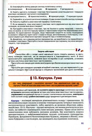 Каучуки. Г/ма
3. Класифікуйте хімічну реакцію синтезу поліетилену з етену:
А полімеризація; Б поліконденсація; В гідрування; Г дегідрування.
4. Укажіть здатність полімерів і пластмас багаторазово розм’якшуватися і тверднути
внаслідок нагрівання і наступного охолодження:
А термореактивність; Б термопластичність; В терморегуляція; Г термодеструкція.
5. Порівняйте: а) штучні й синтетичні полімери; б) два основні способи синтезу полімерів.
6 . Поясніть подібність властивостей парафіну і поліетилену.
7. Як ви вважаєте, чому властивості пластмас часто відрізняються від властивостей
полімерів, на основі яких вони створені?
8.Пригадайте властивості пластмас, про які йшлося в цьому параграфі, і поясніть,
чому не можна: а) чистити підошву праски з тефлоновим покриттям абразивними мате­
ріалами; б) користуватися посудом, якщо тефлонове покриття на ньому пошкоджене;
в) вживати і зберігати гарячі напої і страви в посуді, виготовленому з полістиролу; г) ви­
користовувати для зберігання харчових продуктів тару з полівінілхлориду.
9. Дізнайтеся, чи є у вашому регіоні підприємства, що виробляють (чи переробляють)
полімери і пластмаси. Підготуйте стисле повідомлення про сировину, яку вони викорис­
товують, І про продукцію.
Творча майстерня
Самостійно або у складі малої навчальної групи створіть реальну чи вірту­
альну колекцію пластмас, які ви використовуєте в повсякденному житті. В описі
прокоментуйте маркування, виявлене вами на виробах із цих матеріалів, установіть
зв'язок між їхніми властивостями і застосуванням.
Підготуйте міні-лекцію для членів своєїродини про безпечне використання пластмас
у побуті.
Підготуйте для молодших школярів агітаційний спектакль, що має переконати їх у до­
цільності викидати пластмасові відходи в спеціально призначений для цього контейнер.
§13. Каучуки. Гума
_, 1, Що таке природний і синтетичні каучуки? Чим відрізняється гума від
■ : каучуку? Який зв ’язок між властивостями і застосуванням каучуків і гуми?
Опрацювавши цей параграф, ви зможете навести приклади синтетичних каучуків,
встановитк причинно-наслідкові зв'язки між їхніми властивостями і застосуванням,
порівнювати натуральний каучук із гумою і синтетичними каучуками, аналізувати
їхній хімічний склад і робити висновок щодо придатності для використання.
Каучуки - полімерні матеріали різноманітного складу і призначення. Ці
високомолекулярні сполуки в певному температурному інтервалі виявляють
високоеластичні властивості, тобто здатність до великих оборотних дефор­
мацій (мал. 13.1). Каучуки - пружні матеріали, які можна розтягнути до роз­
мірів, що набагато перевищують їхню вихідну довжину. Однак після зняття
навантаження вони набувають вихідних розмірів. Цю властивість широко
використовують у найрізноманітніших галузях суспільного господарства.
Приміром, фундаменти багатоповерхових будівель, зведених в Японії, осна­
щено буферами з еластомерів, що захищають від підземних поштовхів.
81
 