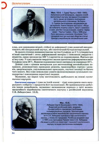 ■ 
Органічні сполуки
Мал. 13.5. 1. Гудієр Чарльз (1800-1860).
Американський винахідник, відкрив спосіб
вулканізації каучуку. Це відкриття уславило
його, однак не сприяло поліпшенню
матеріального становища. За борги
Ч. Гудієра багаторазово засуджували до
ув’язнення. Газети писали про нього; «Якщо
ви побачите людину у взутті, пальті і капелюсі
з гуми, але без гроша в кишені, знайте: перед
вами - Чарльз Гудієр». Утім у 1898 році
було засновано компанію «Goodyear Tire»,
продукція якої до сьогодні зберігає статус
бренда у виробництві автомобільних шин
клад, для одержання міцної, стійкої до деформації гуми зазвичай викорис­
товують або натуральний каучук, або синтетичний бутадієнстирольний.
За малого ступеня зшивання (масова частка Сульфуру до 5 %) утворюється
м’який еластичний і легко деформований матеріал з невеликою твердістю і
міцністю, однак високою (до 500 %) здатністю до подовжування. Йдеться про
м’яку гуму. У гумі з високою твердістю і малою здатністю деформуватися вміст
Сульфурусягає 20 %. Відносне подовження такого матеріалунеперевищує 10 %.
Донині гума є цінним матеріалом для виготовлення автомобільних по­
кришок, різноманітних приводних ременів, транспортних стрічок і рука­
вів, амортизаторів, ущ;ільнювальних прокладок, гнучкої ізоляції та багато
чого іншого. Без гуми неможливо уявити функціонування суспільного гос­
подарства і повсякдення пересічної людини.
Зауважмо, ш;о наразі гуму виготовляють здебільшого на основі синте­
тичних каучуків.
Синтетичні каучуки і гуми на їхній основі - гідні конкуренти свого нату­
рального «собрата» і продуктів його вулканізації. Не применшуючи здобут­
ків інших розробників, зауважмо; засновником першого у світі велико­
масштабного виробництва синтетичного каучуку є російський науковець
С.В. Лебедєв (мал 13.6).
Ш і.. 13.6.
Лебедєв Сергій Васильович (1874-1934).
Видатний російський хімік, академік.
Основні роботи присвячені проблемам
полімеризаційних процесів. Започаткував
великомасштабне виробництво синтетичного каучуку.
Ім’я С.В. Лебедєва присвоєно НДІ синтетичного
каучуку, у якому він працював. Російська академія наук
з 1995 року присуджує Премію імені С.В. Лебедєва
«За видатні роботи вгалузі хімії ітехнології синтетичного
каучуку та інших синтетичних полімерів»
84
 
