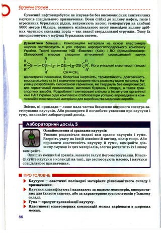Органічні сполуки
Сучасний нафтовидобуток не існував би без високоякісних синтетичних
каучуків спеціального призначення. Вони стійкі до впливу нафти, газів і
агресивних бурильних рідин, витримують високі температури на глибині
5000 метрів і більше, зазнають мінімального зносу внаслідок впливу дріб­
них частинок скельних порід - так званої свердлильної стружки. Тому їх
використовують у муфтах бурильних систем.
Дізнайтеся більше... Композиційні матеріали на основі еластомерів
широко застосовують в усіх сферах народногосподарського комплексу
України. Творчі колективи НДІ «Ластик» (Київ) і ВО «Кремнійполімер»
(Запоріжжя) вперше створили вітчизняний силоксановий каучук
R'—Si — [— OSi—] — [—OSi —] —OSi — R . І/І0Г0 унікальні властивості (високі
і. 1 .. . . . V
R С Н -С Н з
діелектричні показники, біологічна інертність, термостійкість, довговічність,
висока міцність та ін.) визначили пріоритетність розвитку цього напряму. На­
уковці розробляють силоксанові герметики, які тверднуть без енерговитрат,
для герметизації промислових, житлових будівель і споруд, а також тран­
спортних засобів. Розроблені і синтезовані спільно з Інститутом органічної
хімії НАН України рідкі комплексні стабілізатори успішно впроваджені в ком­
позиційні пластизольні матеріали для вирюбництва медичних виробів.
Звісно, ці приклади - лише мала частка безмежно широкого спектра за­
стосування каучуків. Аби розширити й поглибити уявлення про каучуки і
гуму, виконайте лабораторний дослід.
Лабораторний дослід 5
Ознайомлення зі зразками каучуків
Уважно роздивіться видані вам зразки каучуків і гуми.
Зверніть увагу на їхній зовнішній вигляд, колір тощо. Аби
порівняти еластичність каучуку й гуми, виміряйте дов­
жину смужок із цих матеріалів, злегка розтягніть їх і знову
виміряйте.
Опишіть кожний зі зразків, зазначте галузі його застосування. Класи­
фікуйте каучуки з колекції на такі, що застосовують масово, і каучуки
спеціального призначення.
ПРОГОЛОВНЕ
► Каучуки - еластичні полімерні матеріали різноманітного складу і
призначення.
^ Каучуки класифікують і називають за назвою мономерів, використа­
них для їхнього синтезу, або за характерною групою атомів у їхньому
складі.
► Гума - продукт вулканізації каучуку.
^ Властивості еластомерних композицій можна варіювати в широких
межах.
86
 