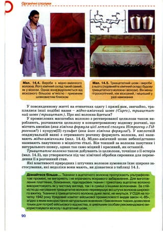 Органічні сполуки
Мал. 14.4. Вироби з мідно-аміачного
волокна. Його хімічний складтакий самий,
як у віскози. Однак воно відрізняється від
віскозного більшою м’якістю і приємним
шовковистим блиском
Мал. 14.5. Триацетатний шовк і вироби
з нього {порівняйтехімічний складІ будову
триацетатноговолокна івіскози). Він менш
гігроскопічний, ніж віскозний, і міцніший у
разі намокання
У повсякденному житті на етикетках одягу і пряжі вам, звичайно, тра­
плялися інші подібні назви - мідно-аміачний шовк (Сирго), триацетат­
ний шовк ( триацетат). Про які волокна йдеться?
У промислових масштабах волокно з регенерованої целюлози також ви­
робляють, розчиняючи целюлозу в концентрованому водному розчині, ш;о
містить амоніак (яка хімічна формула цієї леткої сполуки Нітрогену з Гід­
рогеном?) і купрум(П) сульфат (яка його хімічна формула?). У кислотній
осаджувальній ванні з отриманого розчину формують волокна, які нази­
вають мідно-аміачними (мал. 14.4). Мідно-аміачний шовк небезпідставно
називають павутиною з міцністю сталі. Він тонший за волокна павутини і
натурального шовку, однак так само міцний і красивий, як останній.
Триацетатне волокно також добувають із целюлози, точніше з її естерів
(мал. 14.5), що утворюються під час хімічної обробки сировини для переве­
дення її в розчинний стан.
Які властивості природних і штучних волокон зумовили їхнє широке за­
стосування, які недоліки вони мають, ви дізнаєтеся з таблиці 14.1.
Дізнайтеся більше... Тканини з ацетатного волокна пропускають ультрафіоле­
тові промені, не вигоряють і не втрачають яскравого забарвлення. Для виготов­
лення платтяних, білизняних, підкладкових тканин і трикотажу ацетатне волокно
використовують як у чистому вигляді, так і в суміші з іншими волокнами. За стій­
кістюдо нагрівання триацетатне волокно перевершує всі штучні волокна широко­
го вжитку. Тканини з триацетатного волокна дуже легкі, не мнуться. У США на по­
чатку 1942 року Урядовий комітет військової промисловості видав закон «L-85»,
згідно з яким використання натуральних вовняних ібавовняних тканин дозволене
тільки для потреб військового відомства, а цивільним особам рекомендовано ви­
користовувати віскозу і ацетатний шовк.
90
 